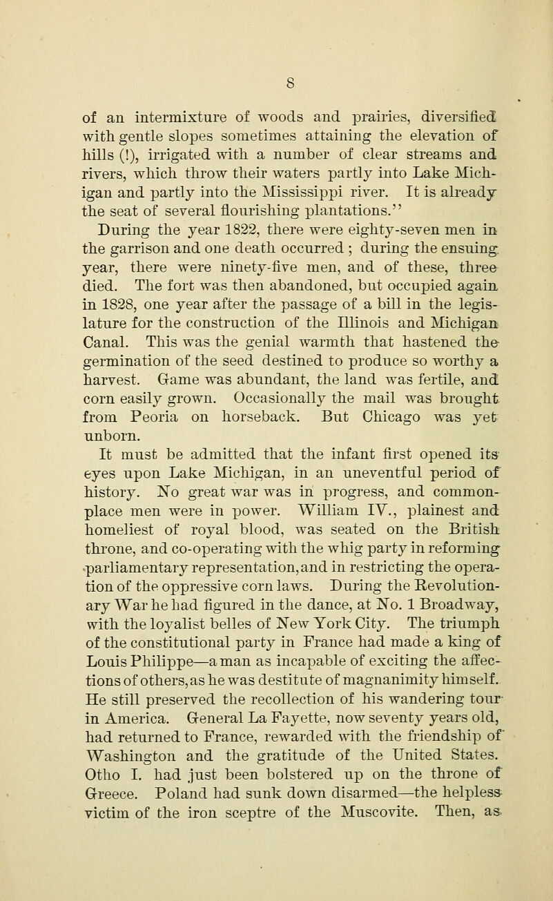 of an intermixture of woods and prairies, diversified with gentle slopes sometimes attaining the elevation of hills (!), irrigated with a number of clear streams and rivers, which throw their waters partly into Lake Mich- igan and partly into the Mississippi river. It is already the seat of several flourishing plantations. During the year 1822, there were eighty-seven men in the garrison and one death occurred ; during the ensuing, year, there were ninety-five men, and of these, three died. The fort was then abandoned, but occupied again in 1828, one year after the passage of a bill in the legis- lature for the construction of the Illinois and Michigan Canal. This was the genial warmth that hastened the- germination of the seed destined to produce so worthy a harvest. Game was abundant, the land was fertile, and corn easily grown. Occasionally the mail was brought from Peoria on horseback. But Chicago was yet unborn. It must be admitted that the infant first opened its- eyes upon Lake Michigan, in an uneventful period of history. No great war was in progress, and common- place men were in power. William IV., plainest and homeliest of royal blood, was seated on the British throne, and co-operating with the whig party in reforming parliamentary representation, and in restricting the opera- tion of the oppressive corn laws. During the Revolution- ary War he had figured in the dance, at No. 1 Broadway, with the loyalist belles of New York City. The triumph of the constitutional party in France had made a king of Louis Philippe—a man as incapable of exciting the affec- tions of others, as he was destitute of magnanimity himself. He still preserved the recollection of his wandering tour- in America. General La Fayette, now seventy years old, had returned to France, rewarded with the friendship of Washington and the gratitude of the United States. Otho I. had just been bolstered up on the throne of Greece. Poland had sunk down disarmed—the helpless victim of the iron sceptre of the Muscovite. Then, as-