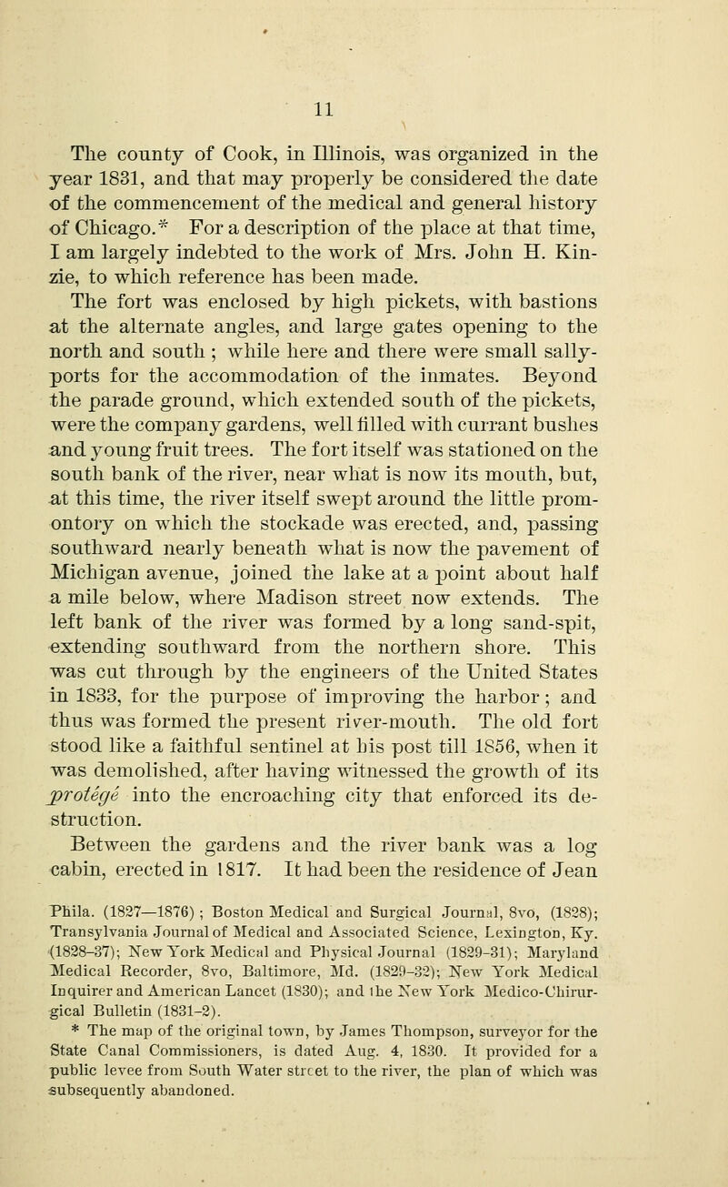 The county of Cook, in Illinois, was organized in the year 1831, and that may properly be considered the date of the commencement of the medical and general history of Chicago.* For a description of the place at that time, I am largely indebted to the work of Mrs. John H. Kin- zie, to which reference has been made. The fort was enclosed by high pickets, with bastions at the alternate angles, and large gates opening to the north and south ; while here and there were small sally- ports for the accommodation of the inmates. Beyond the parade ground, which extended south of the pickets, were the company gardens, well filled with currant bushes and young fruit trees. The fort itself was stationed on the south bank of the river, near what is now its mouth, but, at this time, the river itself swept around the little prom- ontory on which the stockade was erected, and, passing southward nearly beneath what is now the pavement of Michigan avenue, joined the lake at a point about half a mile below, where Madison street now extends. The left bank of the river was formed by a long sand-spit, extending southward from the northern shore. This was cut through by the engineers of the United States in 1833, for the purpose of improving the harbor; and thus was formed the present riv^er-mouth. The old fort stood like a faithful sentinel at his post till 1856, when it was demolished, after having witnessed the growth of its protege into the encroaching city that enforced its de- struction. Between the gardens and the river bank was a log cabin, erected in 1817. It had been the residence of Jean Phila. (1827—1876); Boston Medical and Surgical Journal, 8vo, (1828); Transylvania Journal of Medical and Associated Science, Lexington, Ky. (1828-37); New York Medical and Physical Journal (1829-31); Maryland Medical Recorder, 8vo, Baltimore, Md. (1829-32); New York Medical Inquirer and American Lancet (1830); and the New York Medico-Chirur- gical Bulletin (1831-2). * The map of the original town, by James Thompson, surveyor for the State Canal Commissioners, is dated Aug. 4, 1830. It provided for a public levee from South Water street to the river, the plan of which was subsequently abandoned.