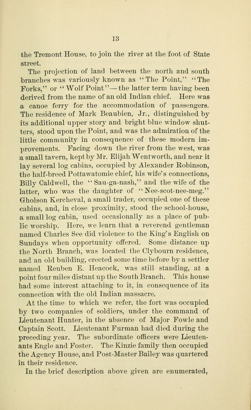 the Tremont House, to join the river at the foot of State street. The projection of land between the north and south branches was variously known as The Point, The Forks, or  Wolf Point — the latter term having been derived from the name of an old Indian chief. Here was a canoe ferry for the accommodation of passengers. The residence of Mark Beaubien, Jr., distinguished by its additional upper story and bright blue window shut- ters, stood upon the Point, and was the admiration of the little community in consequence of these modern im- provements. Facing down the river from the west, was a small tavern, kept by Mr. Elijah Went worth, and near it lay several log cabins, occupied by Alexander Robinson, the half-breed Pottawatomie chief, his wife's connections, Billy Caldwell, the  Sau-ga-nash, and the wife of the latter, who was the daughter of  Nee-scot-nee-meg. Oholson Kercheval, a small trader, occupied one of these cabins, and, in close proximity, stood the school-house, a small log cabin, used occasionally as a place of pub- lic worship. Here, we learn that a reverend gentleman named Charles See did violence to the King's English on Sundays when opportunity offered. Some distance up the North Branch, was located the Clybourn residence, and an old building, erected some time before by a settler named Reuben E. Heacock, was still standing, at a point four miles distant up the South Branch. This house had some interest attaching to it, in consequence of its connection with the old Indian massacre. At the time to which we refer, the fort was occupied by two companies of soldiers, under the command of Lieutenant Hunter, in the absence of Major Fowle and Captain Scott. Lieutenant Furman had died during the preceding year. The subordinate officers were Lieuten- ants Engie and Foster. The Kinzie family then occupied the Agency House, and Post-Master Bailey was quartered in their residence. In the brief description above given are enumerated,