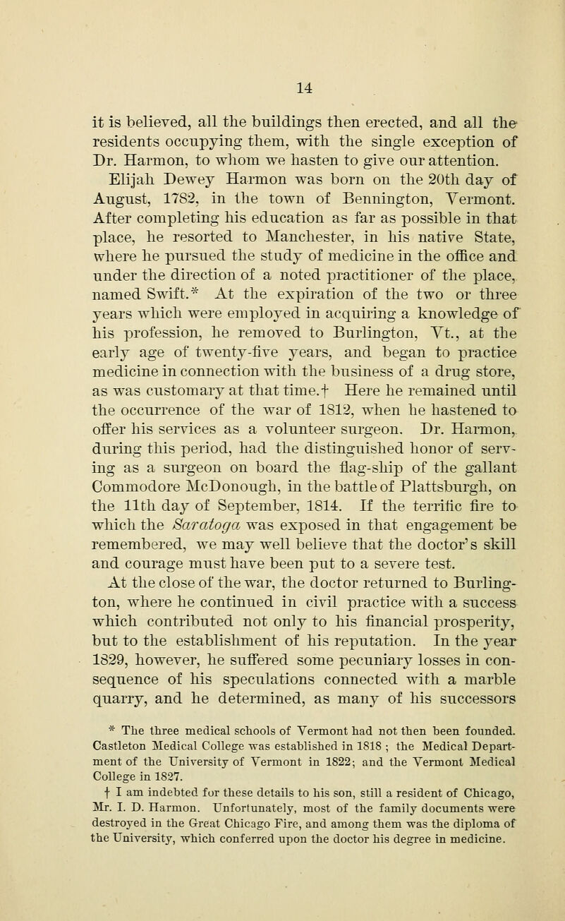 it is believed, all the buildings then erected, and all the residents occupying them, with the single exception of Dr. Harmon, to whom we hasten to give our attention. Elijah Dewey Harmon was born on the 20th day of August, 1782, in the town of Bennington, Vermont. After completing his education as far as possible in that place, he resorted to Manchester, in his native State, where he pursued the study of medicine in the office and under the direction of a noted practitioner of the place, named Swift. * At the expiration of the two or three years which were employed in acquiring a knowledge of his profession, he removed to Burlington, Vt., at the early age of twenty-five years, and began to practice medicine in connection with the business of a drug store, as was customary at that time.f Here he remained until the occurrence of the war of 1812, when he hastened to offer his services as a volunteer surgeon. Dr. Harmon,, during this period, had the distinguished honor of serv- ing as a surgeon on board the flag-ship of the gallant Commodore McDonough, in the battle of Plattsburgh, on the 11th day of September, 1814. If the terrific fire to which the Saratoga was exposed in that engagement be remembered, we may well believe that the doctor's skill and courage must have been put to a severe test. At the close of the war, the doctor returned to Burling- ton, where he continued in civil practice with a success which contributed not only to his financial prosperity, but to the establishment of his reputation. In the year 1829, however, he suffered some pecuniary losses in con- sequence of his speculations connected with a marble quarry, and he determined, as many of his successors * The three medical schools of Vermont had not then been founded. Castleton Medical College was established in 1818 ; the Medical Depart- ment of the University of Vermont in 1822; and the Vermont Medical College in 1827. f I am indebted for these details to his son, still a resident of Chicago, Mr. I. D. Harmon. Unfortunately, most of the family documents were destroyed in the Great Chicago Fire, and among them was the diploma of the University, which conferred upon the doctor his degree in medicine.