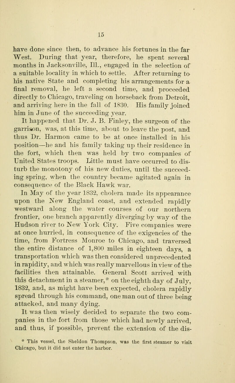 have done since then, to advance his fortunes in the far West. During that year, therefore, he spent several months in Jacksonville, 111., engaged in the selection of a suitable locality in which to settle. After returning to his native State and completing his arrangements for a final removal, he left a second time, and proceeded directly to Chicago, traveling on horseback from Detroit,, and arriving here in the fall of 1830. His family joined him in June of the succeeding year. It happened that Dr. J. B. Finley, the surgeon of the garrison, was, at this time, about to leave the post, and thus Dr. Harmon came to be at once installed in his position—he and his family taking up their residence in the fort, which then was held by two companies of United States troops. Little must have occurred to dis- turb the monotony of his new duties, until the succeed- ing spring, when the country became agitated again in consequence of the Black Hawk war. In May of the year 1832, cholera made its appearance upon the New England coast, and extended rapidly westward along the water courses of our northern frontier, one branch apparently diverging by way of the Hudson river to New York City. Five companies were at once hurried, in consequence of the exigencies of the time, from Fortress Monroe to Chicago, and traversed the entire distance of 1,800 miles in eighteen days, a transportation which was then considered unprecedented in rapidity, and which was really marvellous in view of the facilities then attainable. General Scott arrived with this detachment in a steamer,* on the eighth day of July, 1832, and, as might have been expected, cholera rapidly spread through his command, one man out of three being attacked, and many dying. It was then wisely decided to separate the two com- panies in the fort from those which had newly arrived, and thus, if possible, prevent the extension of the dis- * This vessel, the Sheldon Thompson, was the first steamer to visit Chicago, but it did not enter the harbor.
