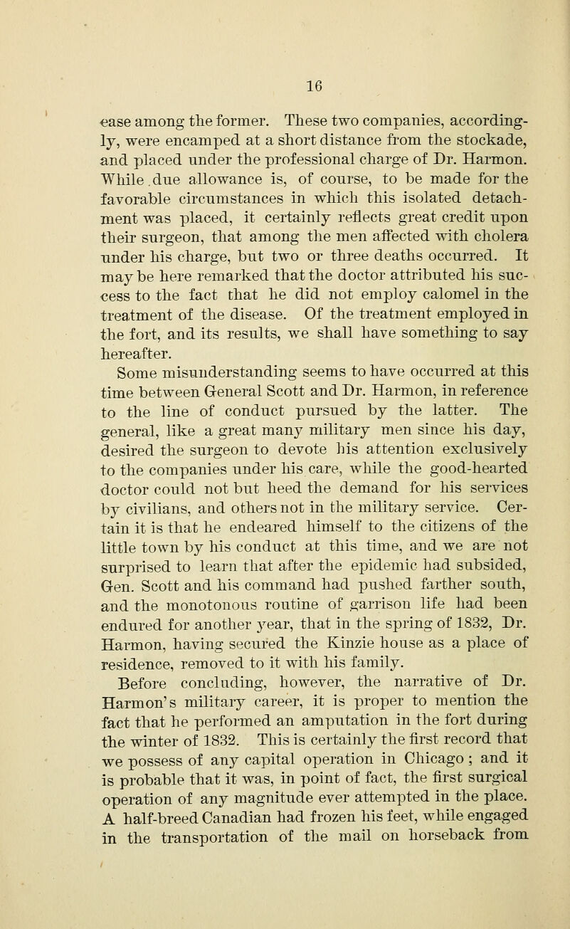 ease among the former. These two companies, according- ly, were encamped at a short distance from the stockade, and placed under the professional charge of Dr. Harmon. While. due allowance is, of course, to be made for the favorable circumstances in which this isolated detach- ment was placed, it certainly reflects great credit upon their surgeon, that among the men affected with cholera under his charge, but two or three deaths occurred. It maybe here remarked that the doctor attributed his suc- cess to the fact that he did not employ calomel in the treatment of the disease. Of the treatment employed in the fort, and its results, we shall have something to say hereafter. Some misunderstanding seems to have occurred at this time between General Scott and Dr. Harmon, in reference to the line of conduct pursued by the latter. The general, like a great many military men since his day, desired the surgeon to devote his attention exclusively to the companies under his care, while the good-hearted doctor could not but heed the demand for his services by civilians, and others not in the military service. Cer- tain it is that he endeared himself to the citizens of the little town by his conduct at this time, and we are not surprised to learn that after the epidemic had subsided, Gen. Scott and his command had pushed farther south, and the monotonous routine of garrison life had been endured for another year, that in the spring of 1832, Dr. Harmon, having secured the Kinzie house as a place of residence, removed to it with his family. Before concluding, however, the narrative of Dr. Harmon's military career, it is proper to mention the fact that he performed an amputation in the fort during the winter of 1832. This is certainly the first record that we possess of any capital operation in Chicago; and it is probable that it was, in point of fact, the first surgical operation of any magnitude ever attempted in the place. A half-breed Canadian had frozen his feet, while engaged in the transportation of the mail on horseback from