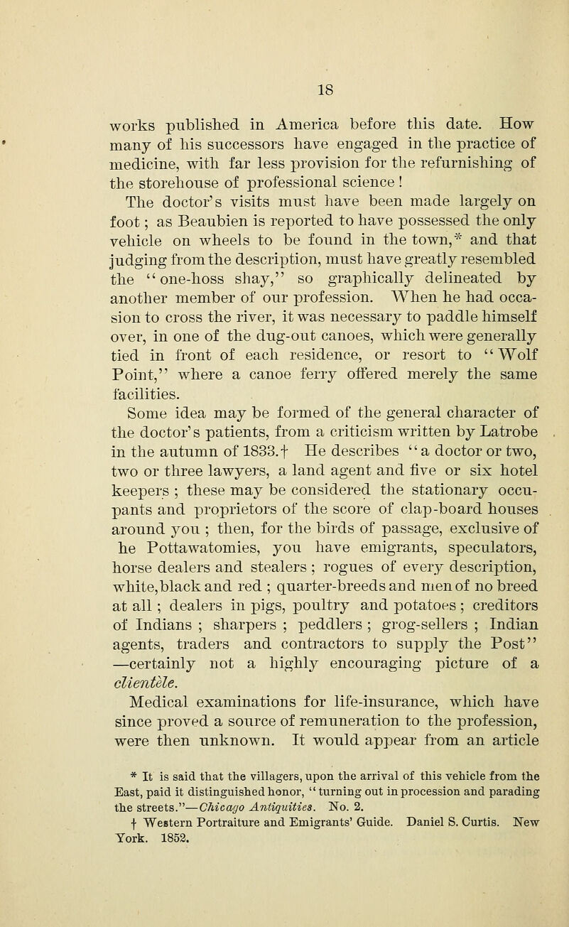 works published in America before this date. How many of his successors have engaged in the practice of medicine, with far less provision for the refurnishing of the storehouse of professional science ! The doctor's visits must have been made largely on foot; as Beaubien is reported to have possessed the only vehicle on wheels to be found in the town,* and that judging from the description, must have greatly resembled the  one-hoss shay, so graphically delineated by another member of our profession. When he had occa- sion to cross the river, it was necessary to paddle himself over, in one of the dug-out canoes, which were generally tied in front of each residence, or resort to '' Wolf Point, where a canoe ferry offered merely the same facilities. Some idea may be formed of the general character of the doctor's patients, from a criticism written by Latrobe in the autumn of 1833.f He describes a doctor or two, two or three lawyers, a land agent and five or six hotel keepers ; these may be considered the stationary occu- pants and proprietors of the score of clap-board houses around you ; then, for the birds of passage, exclusive of he Pottawatomies, you have emigrants, speculators, horse dealers and stealers ; rogues of every description, white,black and red ; quarter-breeds and men of no breed at all; dealers in pigs, poultry and potatoes ; creditors of Indians ; sharpers ; peddlers ; grog-sellers ; Indian agents, traders and contractors to supply the Post —certainly not a highly encouraging picture of a clientele. Medical examinations for life-insurance, which have since proved a source of remuneration to the profession, were then unknown. It would appear from an article * It is said that the villagers, upon the arrival of this vehicle from the East, paid it distinguished honor, turning out in procession and parading the streets.—Chicago Antiquities. No. 2. f Western Portraiture and Emigrants' Guide. Daniel S. Curtis. New York. 1852.