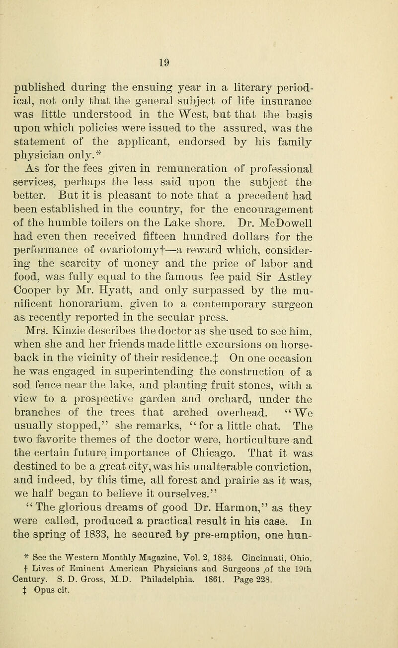 published during the ensuing year in a literary period- ical, not only that the general subject of life insurance was little understood in the West, but that the basis upon which policies were issued to the assured, was the statement of the applicant, endorsed by his family physician only/'* As for the fees given in remuneration of professional services, perhaps the less said upon the subject the better. But it is pleasant to note that a precedent had been established in the country, for the encouragement of the humble toilers on the Lake shore. Dr. McDowell had even then received fifteen hundred dollars for the performance of ovariotomyf—a reward which, consider- ing the scarcity of money and the price of labor and food, was fully equal to the famous fee paid Sir Astley Cooper by Mr. Hyatt, and only surpassed by the mu- nificent honorarium, given to a contemporary surgeon as recently reported in the secular press. Mrs. Kinzie describes the doctor as she used to see him, when she and her friends made little excursions on horse- back in the vicinity of their residence.:}: On one occasion he was engaged in superintending the construction of a sod fence near the lake, and planting fruit stones, with a view to a prospective garden and orchard, under the branches of the trees that arched overhead. We usually stopped, she remarks, for a little chat. The two favorite themes of the doctor were, horticulture and the certain future importance of Chicago. That it was destined to be a great city, was his unalterable conviction, and indeed, by this time, all forest and prairie as it was, we half began to believe it ourselves. The glorious dreams of good Dr. Harmon, as they were called, produced a practical result in his case. In the spring of 1833, he secured by pre-emption, one hun- * See the Western. Monthly Magazine, Vol. 2, 1834. Cincinnati, Ohio. f Lives of Eminent American Physicians and Surgeons ,of the 19th Century. S. D. Gross, M.D. Philadelphia. 1861. Page 228. X Opus cit.