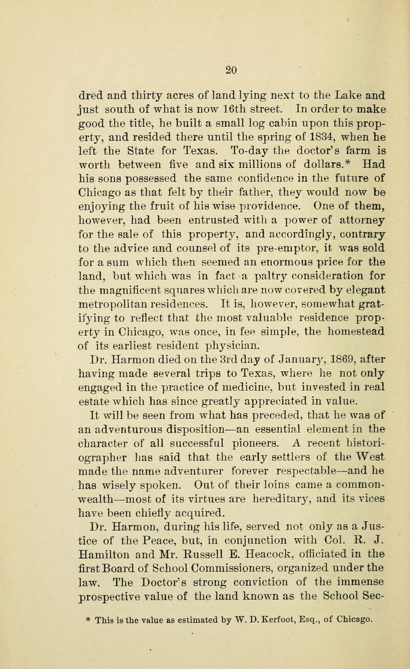 dred and thirty acres of land lying next to the Lake and just south of what is now 16th street. In order to make good the title, he built a small log cabin upon this prop- erty, and resided there until the spring of 1834, when he left the State for Texas. To-day the doctor's farm is worth between five and six millions of dollars.* Had his sons possessed the same confidence in the future of Chicago as that felt by their father, they would now be enjoying the fruit of his wise providence. One of them, however, had been entrusted with a power of attorney for the sale of this property, and accordingly, contrary to the advice and counsel of its pre-emptor, it was sold for a sum which then seemed an enormous price for the land, but which was in fact • a paltry consideration for the magnificent squares which are now covered by elegant metropolitan residences. It is, however, somewhat grat- ifying to reflect that the most valuable residence prop- erty in Chicago, was once, in fee simple, the homestead of its earliest resident physician. Dr. Harmon died on the 3rd day of January, 1869, after having made several trips to Texas, where he not only engaged in the practice of medicine, but invested in real estate which has since greatly appreciated in value. It will be seen from what has preceded, that he was of an adventurous disposition—an essential element in the character of all successful pioneers. A recent histori- ographer has said that the early settlers of the West made the name adventurer forever respectable—and he has wisely spoken. Out of their loins came a common- wealth—most of its virtues are hereditary, and its vices have been chiefly acquired. Dr. Harmon, during his life, served not only as a Jus- tice of the Peace, but, in conjunction with Col. R. J. Hamilton and Mr. Russell E. Heacock, officiated in the first Board of School Commissioners, organized under the law. The Doctor's strong conviction of the immense prospective value of the land known as the School Sec- * This is the value as estimated by W. D. Kerfoot, Esq., of Chicago.