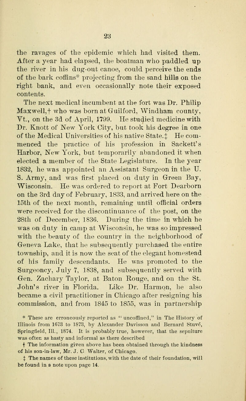the ravages of the epidemic which had visited them. After a year had elapsed, the boatman who paddled up the river in his dug-out canoe, could perceive the ends of the bark coffins* projecting from the sand hills on the right bank, and even occasionally note their exposed contents. The next medical incumbent at the fort was Dr. Philip Maxwell, f who was born at Guilford, Windham county, Vt, on the 3d of April, 1799. He studied medicine with Dr. Knott of New York City, but took his degree in one of the Medical Universities of his native State.:}: He com- menced the practice of his profession in Sackett's Harbor, New York, but temporarily abandoned it when elected a member of the State Legislature. In the year 1832, he was appointed an Assistant Surgeon in the U. S. Army, and was first placed on duty in Green Bay, Wisconsin. He was ordered to report at Fort Dearborn on the 3rd day of February, 1833, and arrived here on the 15th of the next month, remaining until official orders were received for the discontinuance of the post, on the 28th of December, 1836. During the time in which he was on duty in camp at Wisconsin, he was so impressed with the beauty of the country in the neighborhood of Geneva Lake, that he subsequently purchased the entire township, and it is now the seat of the elegant homestead of his family descendants. He was promoted to the Surgeoncy, July 7, 1838, and subsequently served with Gen. Zachary Taylor, at Baton Rouge, and on the St. John's river in Florida. Like Dr. Harmon, he also became a civil practitioner in Chicago after resigning his commission, and from 1845 to 1855, was in partnership * These are erroneously reported as  uncoffined, in The History of Illinois from 1673 to 1873, by Alexander Davisson and Bernard Stuv6, Springfield, 111., 1874. It is probably true, however, that the sepulture was often as hasty and informal as there described f The information given above has been obtained through the kindness of his son-in-law, Mr. J. C Walter, of Chicago. X The names of these institutions, with the date of their foundation, will be found in a note upon page 14.