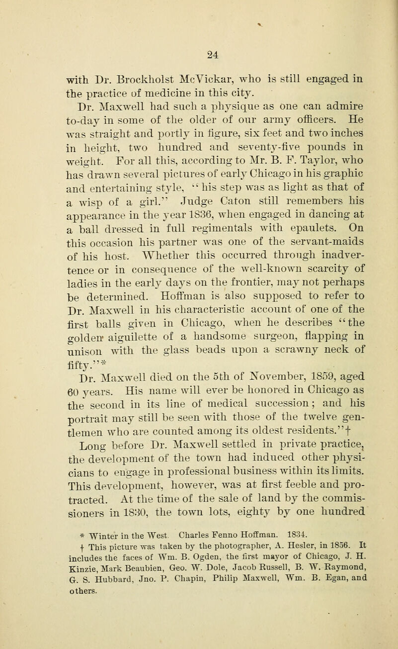 with Dr. Brockholst McVickar, who is still engaged in the practice of medicine in this city. Dr. Maxwell had such a physique as One can admire to-day in some of the older of our army officers. He was straight and portly in figure, six feet and two inches in height, two hundred and seventy-five pounds in weight. For all this, according to Mr. B. F. Taylor, who has drawn several pictures of early Chicago in his graphic and entertaining style. his step was as light as that of a wisp of a girl. Judge Caton still remembers his appearance in the year 1836, when engaged in dancing at a ball dressed in full regimentals with epaulets. On this occasion his partner was one of the servant-maids of his host. Whether this occurred through inadver- tence or in consequence of the well-known scarcity of ladies in the early days on the frontier, may not perhaps be determined. Hoffman is also supposed to refer to Dr. Maxwell in his characteristic account of one of the first balls given in Chicago, when he describes the golden aiguilette of a handsome surgeon, flapping in unison with the glass beads upon a scrawny neck of fifty.* Dr. Maxwell died on the 5 th of November, 1859, aged 60 years. His name will ever be honored in Chicago as the' second in its line of medical succession ; and his portrait may still be seen with those of the twelve gen- tlemen who are counted among its oldest residents.f Lono- before Dr. Maxwell settled in private practice, the development of the town had induced other physi- cians to engage in professional business within its limits. This development, however, was at first feeble and pro- tracted. At the time of the sale of land by the commis- sioners in 1880, the town lots, eighty by one hundred * Winter in the West. Charles Fenno Hoffman. 1834. f This picture was taken by the photographer, A. Hesler, in 1856. It includes the faces of Wm. B. Ogden, the first mayor of Chicago, J. H. Kinzie, Mark Beaubien, Geo. W. Dole, Jacob Russell, B. W. Raymond, G. S. Hubbard, Jno. P. Chapin, Philip Maxwell, Wm. B. Egan, and others.