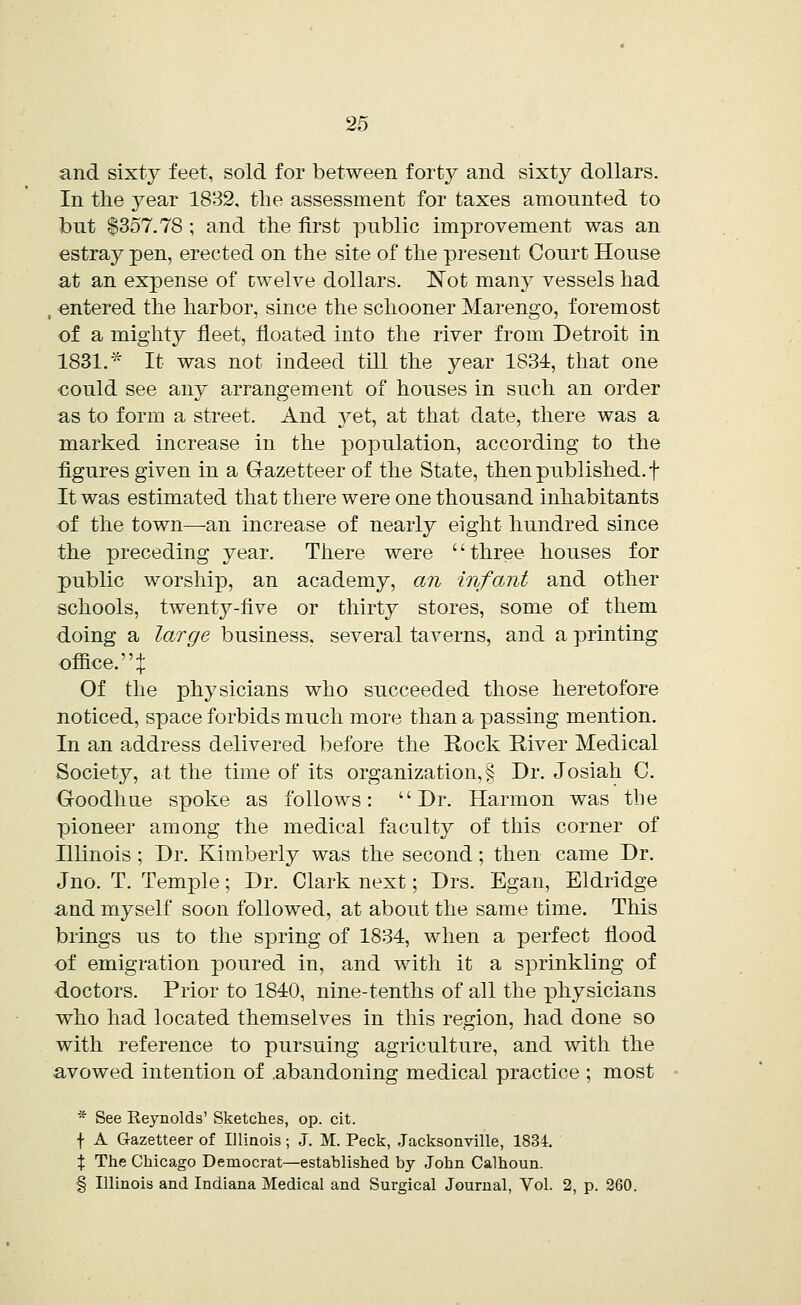 and sixty feet, sold for between forty and sixty dollars. In the year 1832. the assessment for taxes amounted to but $357.78 ; and the first public improvement was an estray pen, erected on the site of the present Court House at an expense of twelve dollars. Not many vessels had , entered the harbor, since the schooner Marengo, foremost of a mighty fleet, floated into the river from Detroit in 1831. * It was not indeed till the year 1834, that one could see any arrangement of houses in such an order as to form a street. And yet, at that date, there was a marked increase in the population, according to the figures given in a Gazetteer of the State, then published, f It was estimated that there were one thousand inhabitants of the town—an increase of nearly eight hundred since the preceding year. There were three houses for public worship, an academy, an infant and other schools, twenty-five or thirty stores, some of them doing a large business, several taverns, and a printing office, t Of the physicians who succeeded those heretofore noticed, space forbids much more than a passing mention. In an address delivered before the Rock River Medical Society, at the time of its organization, § Dr. Josiah C. Goodhue spoke as follows: Dr. Harmon was tbe pioneer among the medical faculty of this corner of Illinois ; Dr. Kimberly was the second; then came Dr. Jno. T. Temple; Dr. Clark next; Drs. Egan, Eldridge and myself soon followed, at about the same time. This brings us to the spring of 1834, when a perfect flood of emigration poured in, and with it a sprinkling of doctors. Prior to 1840, nine-tenths of all the physicians who had located themselves in this region, had done so with reference to pursuing agriculture, and with the avowed intention of abandoning medical practice ; most * See Reynolds' Sketches, op. cit. f A Gazetteer of Illinois; J. M. Peck, Jacksonville, 1834. % The Chicago Democrat—established by Jobn Calhoun. § Illinois and Indiana Medical and Surgical Journal, Vol. 2, p. 260.