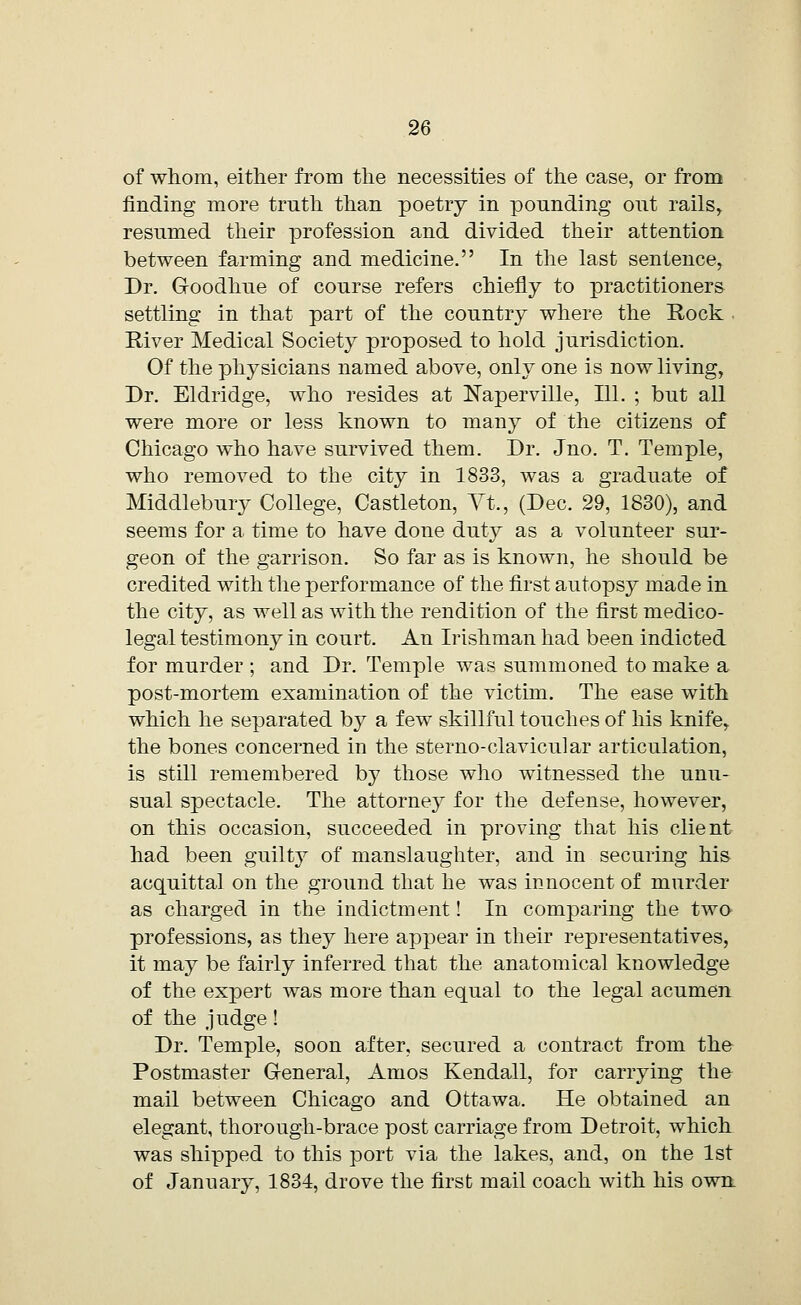 of whom, either from the necessities of the case, or from finding more truth than poetry in pounding out rails, resumed their profession and divided their attention between farming and medicine. In the last sentence, Dr. Goodhue of course refers chiefly to practitioners settling in that part of the country where the Rock • River Medical Society proposed to hold jurisdiction. Of the physicians named above, only one is now living, Dr. Eldridge, who resides at Naperville, 111. ; but all were more or less known to many of the citizens of Chicago who have survived them. Dr. Jno. T. Temple, who removed to the city in 1833, was a graduate of Middlebury College, Castleton, Vt., (Dec. 29, 1830), and seems for a time to have done duty as a volunteer sur- geon of the garrison. So far as is known, he should be credited with the performance of the first autopsy made in the city, as well as with the rendition of the first medico- legal testimony in court. An Irishman had been indicted for murder ; and Dr. Temple was summoned to make a post-mortem examination of the victim. The ease with which he separated by a few skillful touches of his knife, the bones concerned in the sterno-clavicular articulation, is still remembered by those who witnessed the unu- sual spectacle. The attorney for the defense, however, on this occasion, succeeded in proving that his client had been guilty of manslaughter, and in securing his acquittal on the ground that he was innocent of murder as charged in the indictment! In comparing the two professions, as they here appear in their representatives, it may be fairly inferred that the anatomical knowledge of the expert was more than equal to the legal acumen of the judge! Dr. Temple, soon after, secured a contract from the Postmaster General, Amos Kendall, for carrying the mail between Chicago and Ottawa. He obtained an elegant, thorough-brace post carriage from Detroit, which was shipped to this port via the lakes, and, on the 1st of January, 1834, drove the first mail coach with his own