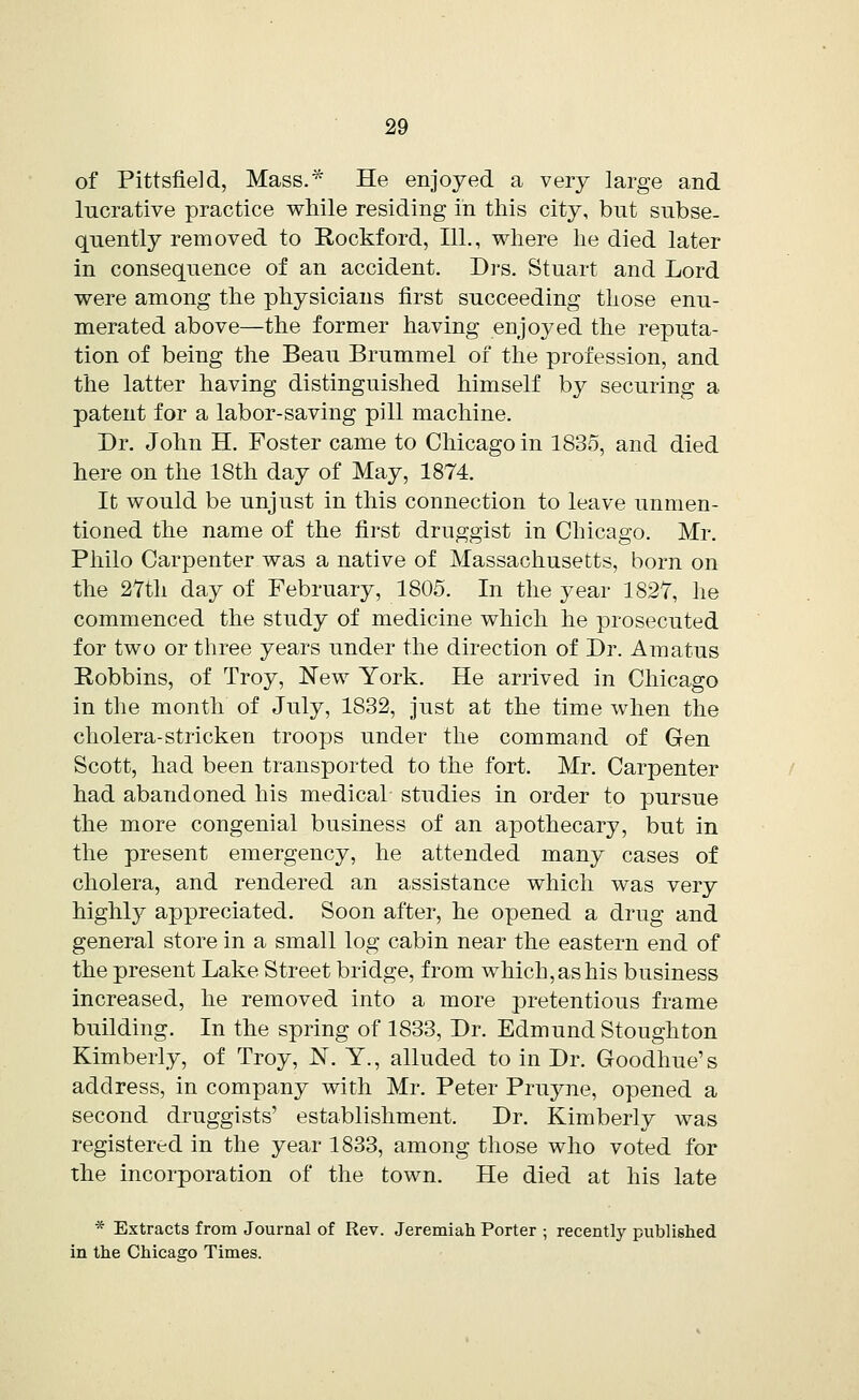 of Pittsfield, Mass.* He enjoyed a very large and lucrative practice while residing in this city, but subse- quently removed to Rockford, 111., where he died later in consequence of an accident. Drs. Stuart and Lord were among the physicians first succeeding those enu- merated above—the former having enjoyed the reputa- tion of being the Beau Brummel of the profession, and the latter having distinguished himself by securing a patent for a labor-saving pill machine. Dr. John H. Foster came to Chicago in 1835, and died here on the 18th day of May, 1874. It would be unjust in this connection to leave unmen- tioned the name of the first druggist in Chicago. Mr. Philo Carpenter was a native of Massachusetts, born on the 27th day of February, 1805. In the year 1827, he commenced the study of medicine which he prosecuted for two or three years under the direction of Dr. Amatus Robbins, of Troy, New York. He arrived in Chicago in the month of July, 1832, just at the time when the cholera-stricken troops under the command of Gen Scott, had been transported to the fort. Mr. Carpenter had abandoned his medical studies in order to pursue the more congenial business of an apothecary, but in the present emergency, he attended many cases of cholera, and rendered an assistance which was very highly appreciated. Soon after, he opened a drug and general store in a small log cabin near the eastern end of the present Lake Street bridge, from which, as his business increased, he removed into a more pretentious frame building. In the spring of 1833, Dr. Edmund Stoughton Kimberly, of Troy, N. Y., alluded to in Dr. Goodhue's address, in company with Mr. Peter Pruyne, opened a second druggists' establishment. Dr. Kimberly was registered in the year 1833, among those who voted for the incorporation of the town. He died at his late * Extracts from Journal of Rev. Jeremiah Porter ; recently published in the Chicago Times.
