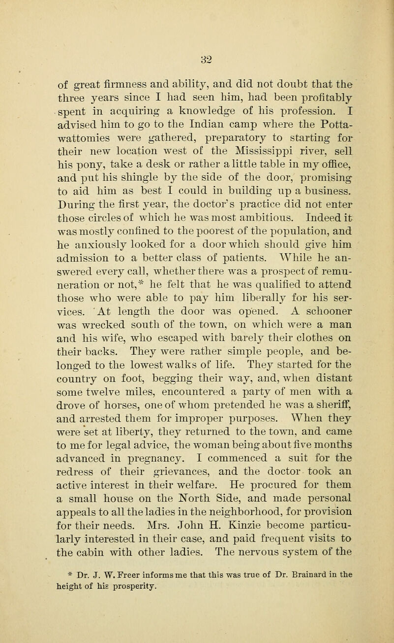 of great firmness and ability, and did not donbt that the three years since I had seen him, had been profitably spent in acquiring a knowledge of his profession. I advised him to go to the Indian camp where the Potta- wattomies were gathered, preparatory to starting for their new location west of the Mississippi river, sell his pony, take a desk or rather a little table in my office, and put his shingle by the side of the door, promising to aid him as best I could in building up a business. During the first year, the doctor s practice did not enter those circles of which he was most ambitious. Indeed it was mostly confined to the poorest of the population, and he anxiously looked for a door which should give him admission to a better class of patients. While he an- swered every call, whether there was a prospect of remu- neration or not, * he felt that he was qualified to attend those who were able to pay him liberally for his ser- vices. At length the door was opened. A schooner was wrecked south of the town, on which were a man and his wife, who escaped with barely their clothes on their backs. They were rather simple people, and be- longed to the lowest walks of life. They started for the country on foot, begging their way, and, when distant some twelve miles, encountered a party of men with a drove of horses, one of whom pretended he was a sheriff, and arrested them for improper purposes. When they were set at liberty, they returned to the town, and came to me for legal advice, the woman being about five months advanced in pregnancy. I commenced a suit for the redress of their grievances, and the doctor took an active interest in their welfare. He procured for them a small house on the North Side, and made personal appeals to all the ladies in the neighborhood, for provision for their needs. Mrs. John H. Kinzie become particu- larly interested in their case, and paid frequent visits to the cabin with other ladies. The nervous system of the * Dr. J. W. Freer informs me that this was true of Dr. Brainard in the height of his prosperity.