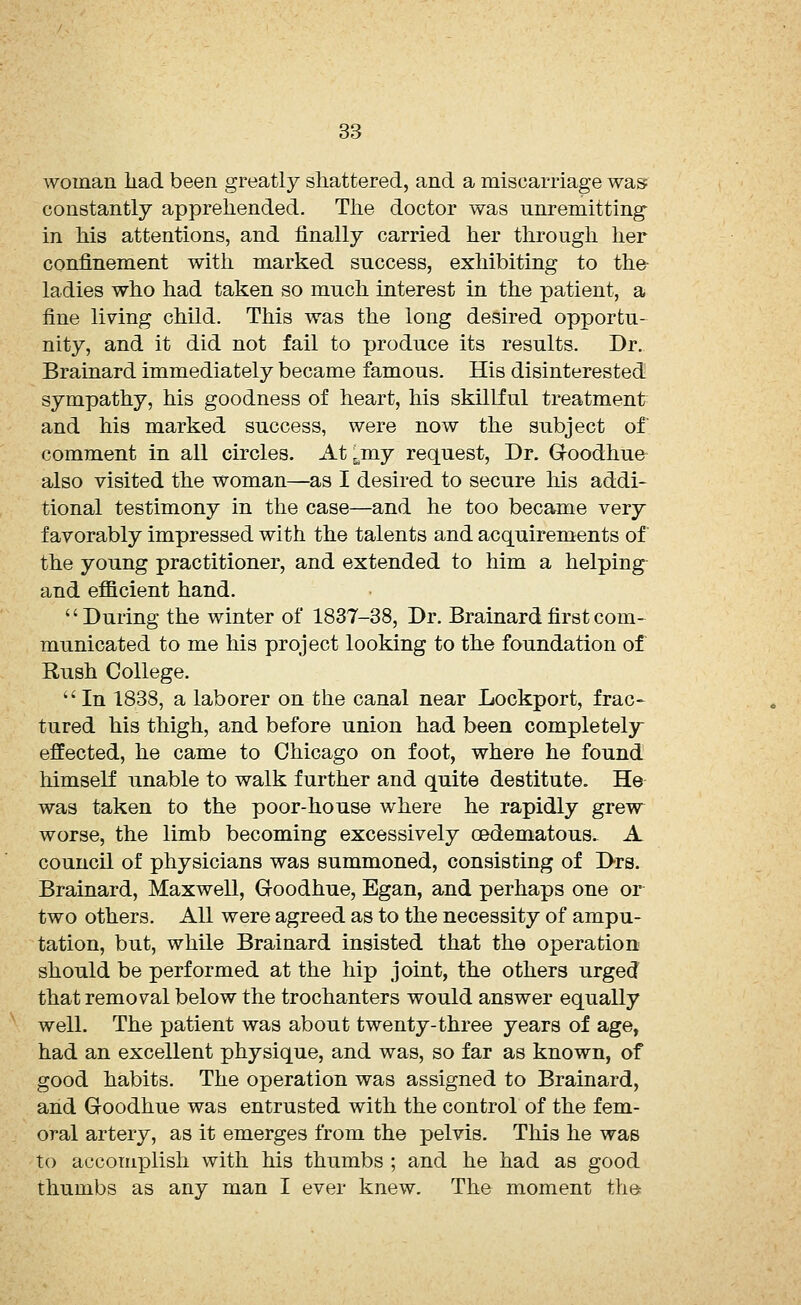 woman had been greatly shattered, and a miscarriage was constantly apprehended. The doctor was unremitting in his attentions, and finally carried her through her confinement with marked success, exhibiting to the- ladies who had taken so much interest in the patient, a fine living child. This was the long desired opportu- nity, and it did not fail to produce its results. Dr. Brainard immediately became famous. His disinterested sympathy, his goodness of heart, his skillful treatment and his marked success, were now the subject of comment in all circles. At 6my request, Dr. G-oodhue also visited the woman—as I desired to secure his addi- tional testimony in the case—and he too became very favorably impressed with the talents and acquirements of the young practitioner, and extended to him a helping and efficient hand. During the winter of 1837-38, Dr. Brainard first com- municated to me his project looking to the foundation of Rush College. In 1838, a laborer on the canal near Lockport, frac- tured his thigh, and before union had been completely- effected, he came to Chicago on foot, where he found himself unable to walk further and quite destitute. He was taken to the poor-house where he rapidly grew worse, the limb becoming excessively cedematous. A council of physicians was summoned, consisting of Drs. Brainard, Maxwell, Groodhue, Egan, and perhaps one or two others. All were agreed as to the necessity of ampu- tation, but, while Brainard insisted that the operation should be performed at the hip joint, the others urged that removal below the trochanters would answer equally well. The patient was about twenty-three years of age, had an excellent physique, and was, so far as known, of good habits. The operation was assigned to Brainard, and Goodhue was entrusted with the control of the fem- oral artery, as it emerges from the pelvis. This he was to accomplish with his thumbs ; and he had as good thumbs as any man I ever knew. The moment the