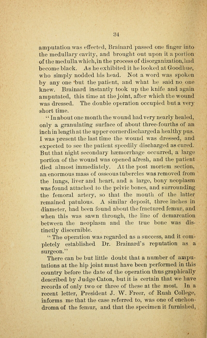 amputation was effected, Brainard passed one finger into the medullary cavity, and brought out upon it a portion of the medulla which, in the process of disorganization, had become black. As he exhibited it he looked at Goodhue, who simply nodded his head. Not a word was spoken by any one 'but the patient, and what he said no one knew. Brainard instantly took up the knife and again amputated, this time at the joint, after which the wound was dressed. The double operation occupied but a very short time.  In about one month the wound had very nearly healed, only a granulating surface of about three-fourths of an inch in length at the upper corner discharged a healthy pus. I was present the last time the wound was dressed, and expected to see the patient speedily discharged as cured. But that night secondary haemorrhage occurred, a large portion of the wound was opened afresh, and the patient died almost immediately. At the post mortem section, an enormous mass of osseous tubercles was removed from the lungs, liver and heart, and a large, bony neoplasm was found attached to the pelvic bones, and surrounding the femoral artery, so that the mouth of the latter remained patulous. A similar deposit, three inches in diameter, had been found about the fractured femur, and when this was sawn through, the line of demarcation between the neoplasm and the true bone was dis- tinctly discernible.  The operation was regarded as a success, and it com- pletely established Dr. Brainard's reputation as a surgeon. There can be but little doubt that a number of ampu- tations at the hip joint must have been performed in this country before the date of the operation thus graphically described by Judge Caton, but it is certain that we have records of only two or three of these at the most. In a recent letter, President J. W. Freer, of Rush College, informs me that the case referred to, was one of enchon- droma of the femur, and that the specimen it furnished,
