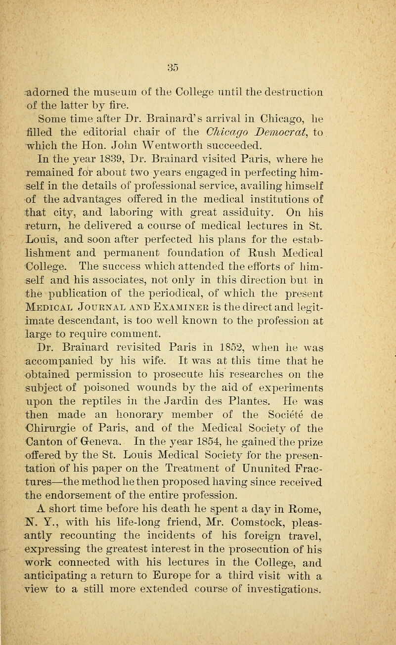 -adorned the museum of the College until the destruction of the latter by fire. Some time after Dr. Brainard's arrival in Chicago, he filled the editorial chair of the Chicago Democrat, to which the Hon. John Wentworth succeeded. In the year 1839, Dr. Brainard visited Paris, where he remained for about two years engaged in perfecting him- self in the details of professional service, availing himself of the advantages offered in the medical institutions of that city, and laboring with great assiduity. On his return, he delivered a course of medical lectures in St. Louis, and soon after perfected his plans for the estab- lishment and permanent foundation of Rush Medical College. The success which attended the efforts of him- self and his associates, not only in this direction but in the publication of the periodical, of which the present Medical Journal and Examinee is the direct and legit- imate descendant, is too well known to the profession at large to require comment. Dr. Brainard revisited Paris in 1852, when he was accompanied by his wife. It was at this time that he obtained permission to prosecute his researches on the subject of poisoned wounds by the aid of experiments upon the reptiles in the Jardin des Plantes. He was then made an honorary member of the Societe de Chirurgie of Paris, and of the Medical Society of the Canton of Geneva. In the year 1854, he gained the prize offered by the St. Louis Medical Society for the presen- tation of his paper on the Treatment of Ununited Frac- tures—the method he then proposed having since received the endorsement of the entire profession. A short time before his death he spent a day in Rome, N. Y., with his life-long friend, Mr. Comstock, pleas- antly recounting the incidents of his foreign travel, expressing the greatest interest in the prosecution of his work connected with his lectures in the College, and anticipating a return to Europe for a third visit with a view to a still more extended course of investigations.