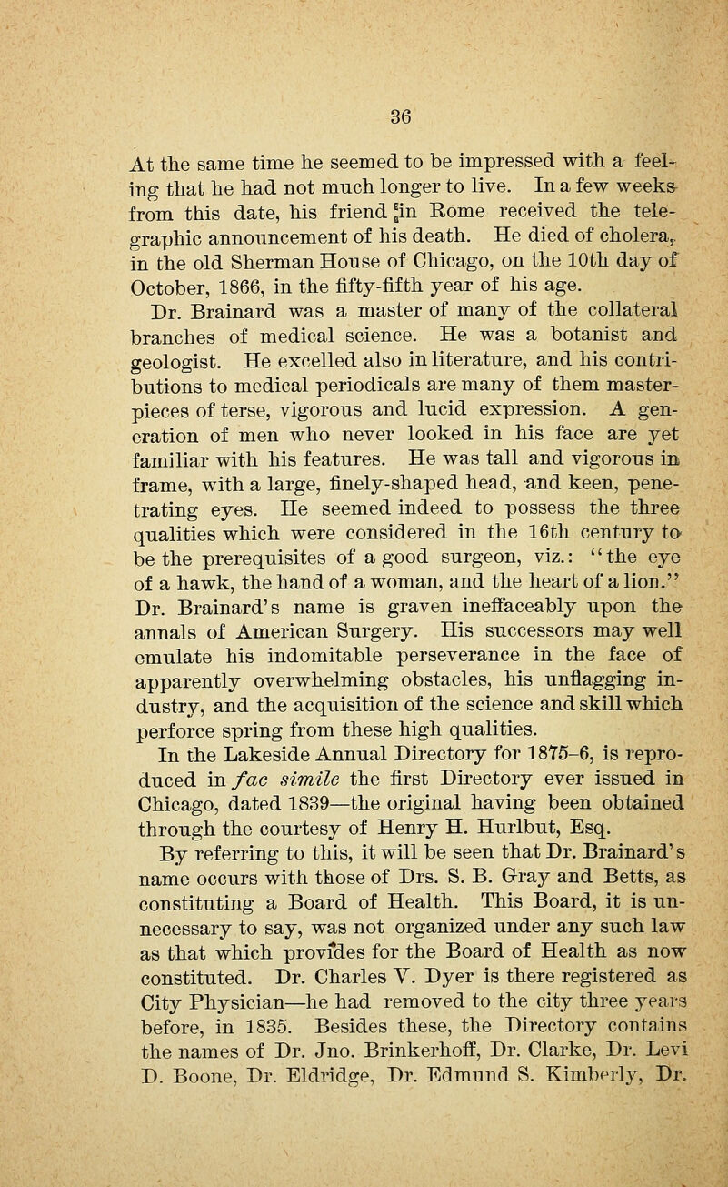 At the same time he seemed to be impressed with a feel- ing that he had not much longer to live. In a few weeks- from this date, his friend *in Rome received the tele- graphic announcement of his death. He died of cholera,, in the old Sherman Honse of Chicago, on the 10th day of October, 1866, in the fifty-fifth year of his age. Dr. Brainard was a master of many of the collateral branches of medical science. He was a botanist and geologist. He excelled also in literature, and his contri- butions to medical periodicals are many of them master- pieces of terse, vigorous and lucid expression. A gen- eration of men who never looked in his face are yet familiar with his features. He was tall and vigorous in frame, with a large, finely-shaped head, and keen, pene- trating eyes. He seemed indeed to possess the three qualities which were considered in the 16th century to be the prerequisites of a good surgeon, viz.: the eye of a hawk, the hand of a woman, and the heart of a lion. Dr. Brainard's name is graven ineff'aceably upon the annals of American Surgery. His successors may well emulate his indomitable perseverance in the face of apparently overwhelming obstacles, his unflagging in- dustry, and the acquisition of the science and skill which perforce spring from these high qualities. In the Lakeside Annual Directory for 1875-6, is repro- duced mfac simile the first Directory ever issued in Chicago, dated 1839—the original having been obtained through the courtesy of Henry H. Hurlbut, Esq. By referring to this, it will be seen that Dr. Brainard1 s name occurs with those of Drs. S. B. Gray and Betts, as constituting a Board of Health. This Board, it is un- necessary to say, was not organized under any such law as that which provfdes for the Board of Health as now constituted. Dr. Charles V. Dyer is there registered as City Physician—he had removed to the city three years before, in 1835. Besides these, the Directory contains the names of Dr. Jno. Brinkerhoff, Dr. Clarke, Dr. Levi D. Boone, Dr. Eldridge, Dr. Edmund S. Kimberly, Dr.