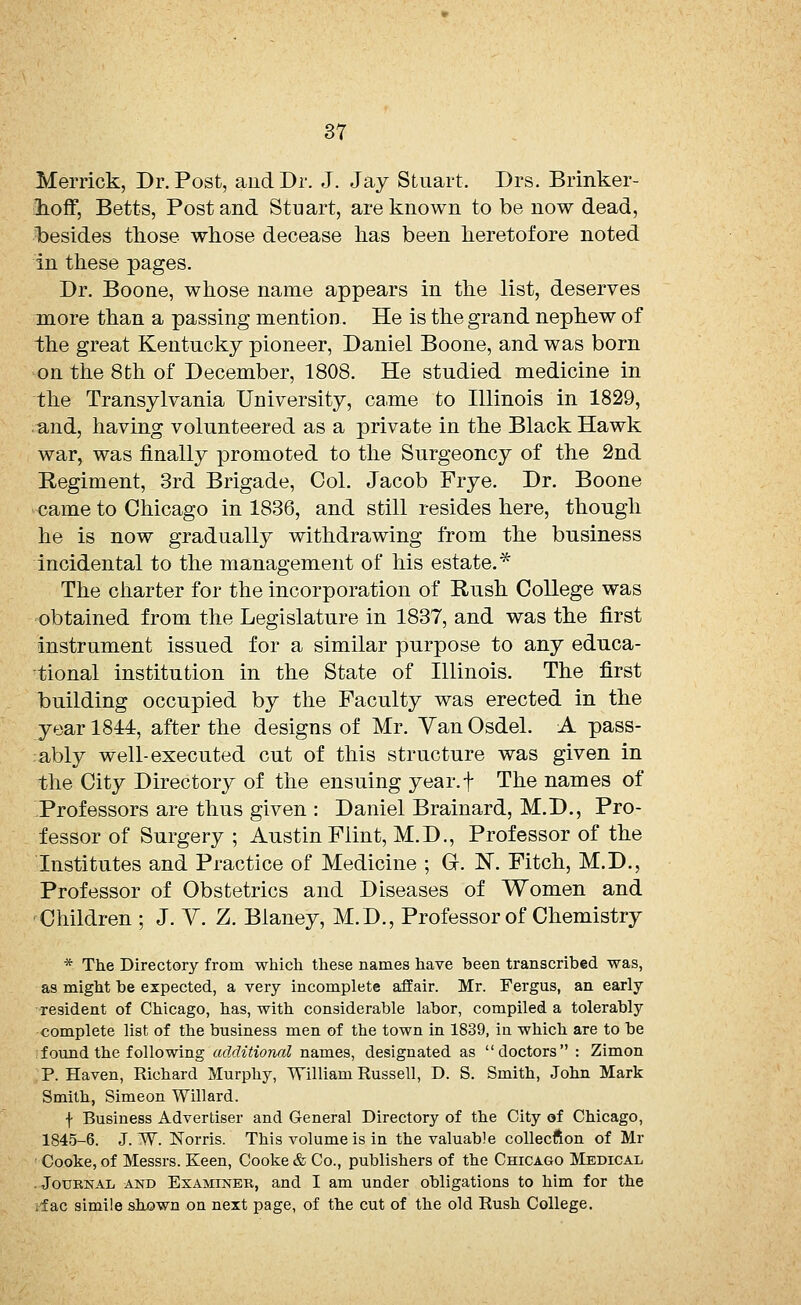 Merrick, Dr. Post, and Dr. J. Jay Stuart. Drs. Brinker- hoff, Betts, Post and Stuart, are known to be now dead, besides those whose decease has been heretofore noted in these pages. Dr. Boone, whose name appears in the list, deserves more than a passing mention. He is the grand nephew of the great Kentucky pioneer, Daniel Boone, and was born on the 8th of December, 1808. He studied medicine in the Transylvania University, came to Illinois in 1829, and, having volunteered as a private in the Black Hawk war, was finally promoted to the Surgeoncy of the 2nd Regiment, 3rd Brigade, Col. Jacob Frye. Dr. Boone came to Chicago in 1836, and still resides here, though he is now gradually withdrawing from the business incidental to the management of his estate.* The charter for the incorporation of Rush College was obtained from the Legislature in 1837, and was the first instrument issued for a similar purpose to any educa- tional institution in the State of Illinois. The first building occupied by the Faculty was erected in the year 1844, after the designs of Mr. Van Osdel. A pass- ably well-executed cut of this structure was given in the City Directory of the ensuing year.f The names of Professors are thus given : Daniel Brainard, M.D., Pro- fessor of Surgery ; Austin Flint, M.D., Professor of the Institutes and Practice of Medicine ; G. N. Fitch, M.D., Professor of Obstetrics and Diseases of Women and Children ; J. V. Z. Blaney, M.D., Professor of Chemistry * The Directory from which these names have been transcribed was, as might be expected, a very incomplete affair. Mr. Fergus, an early resident of Chicago, has, with considerable labor, compiled a tolerably complete list of the business men of the town in 1839, in which are to be found the following additional names, designated as doctors : Zimon P. Haven, Richard Murphy, William Russell, D. S. Smith, John Mark Smith, Simeon Willard. f Business Advertiser and General Directory of the City of Chicago, 1845-6. J. W. Norris. This volume is in the valuable collecfton of Mr Cooke, of Messrs. Keen, Cooke & Co., publishers of the Chicago Medical . Journal and Examiner, and I am under obligations to him for the .lac simile shown on next page, of the cut of the old Rush College.