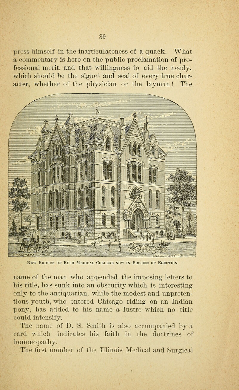 press himself in the inarticulateness of a quack. What a commentary is here on the public proclamation of pro- fessional merit, and that willingness to aid the needy, which should be the signet and seal of every true char- acter, whether of the physician or the layman! The New Edipice of Rush Medical College now in Process or Erection. name of the man who appended the imposing letters to his title, has sunk into an obscurity which is interesting only to the antiquarian, while the modest and unpreten- tious youth, who entered Chicago riding on an Indian pony, has added to his name a lustre which no title could intensify. The name of D. S. Smith is also accompanied by a card which indicates his faith in the doctrines of homoeopathy. The first number of the Illinois Medical and Surgical