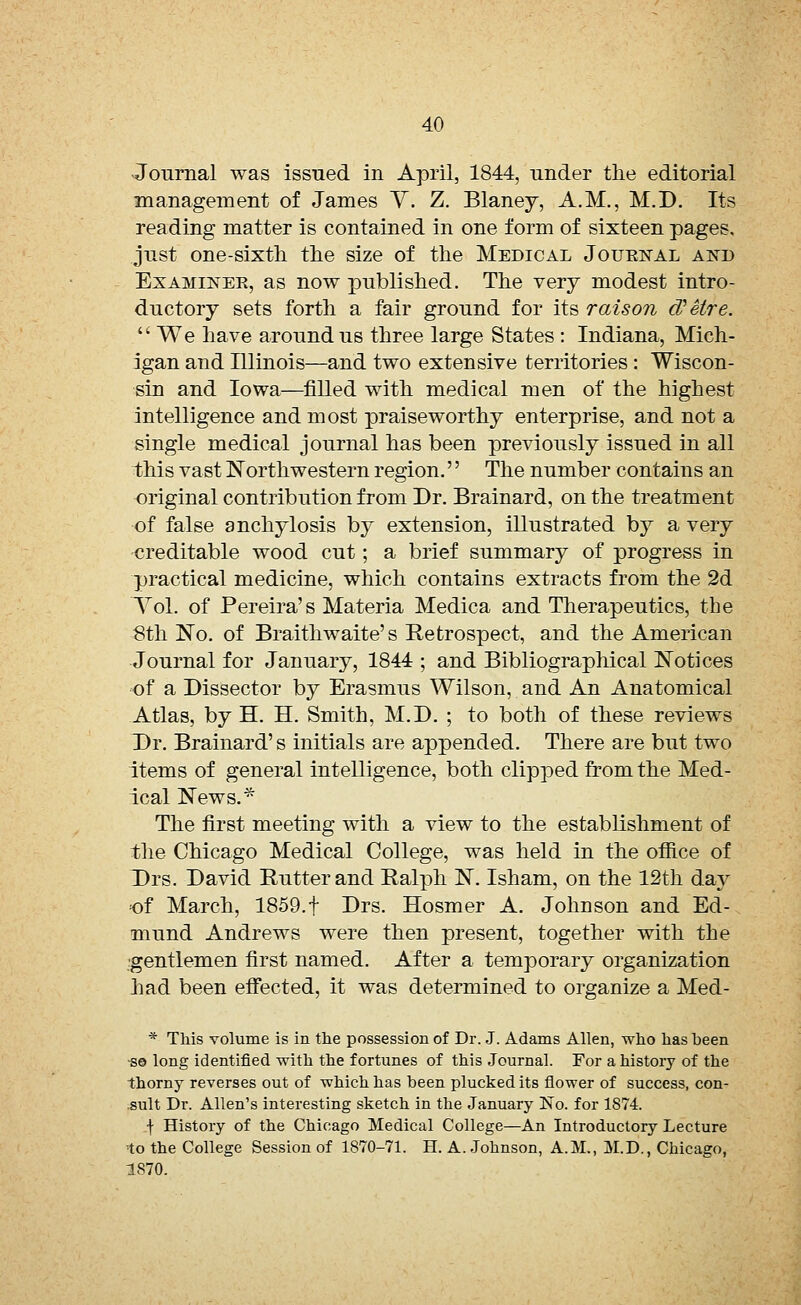 -Journal was issued in April, 1844, under the editorial management of James V. Z. Blaney, A.M., M.D. Its reading matter is contained in one form of sixteen pages, just one-sixth the size of the Medical Jouenal a:nt> Examiner, as now published. The very modest intro- ductory sets forth a fair ground for its raison d'etre. We have around us three large States : Indiana, Mich- igan and Illinois—and two extensive territories : Wiscon- sin and Iowa—filled with medical men of the highest intelligence and most praiseworthy enterprise, and not a single medical journal has been previously issued in all this vast Northwestern region.'' The number contains an original contribution from Dr. Brainard, on the treatment of false anchylosis by extension, illustrated by a very ■creditable wood cut; a brief summary of progress in practical medicine, which contains extracts from the 2d Vol. of Pereira's Materia Medica and Therapeutics, the 8th No. of Braithwaite's Retrospect, and the American Journal for January, 1844 ; and Bibliographical Notices of a Dissector by Erasmus Wilson, and An Anatomical Atlas, by H. H. Smith, M.D. ; to both of these reviews Dr. Brainard's initials are appended. There are but two items of general intelligence, both clipped from the Med- ical News.* The first meeting with a view to the establishment of the Chicago Medical College, was held in the office of Drs. David Rutter and Ralph N. Isham, on the 12th day of March, 1859.f Drs. Hosmer A. Johnson and Ed- mund Andrews were then present, together with the gentlemen first named. After a temporary organization had been effected, it was determined to organize a Med- * This volume is in the possession of Dr. J. Adams Allen, who has been so long identified with the fortunes of this Journal. For a history of the thorny reverses out of which has been plucked its flower of success, con- sult Dr. Allen's interesting sketch in the January No. for 1874. f History of the Chicago Medical College—An Introductory Lecture to the College Session of 1870-71. H. A. Johnson, A.M., M.D., Chicago, 1870.