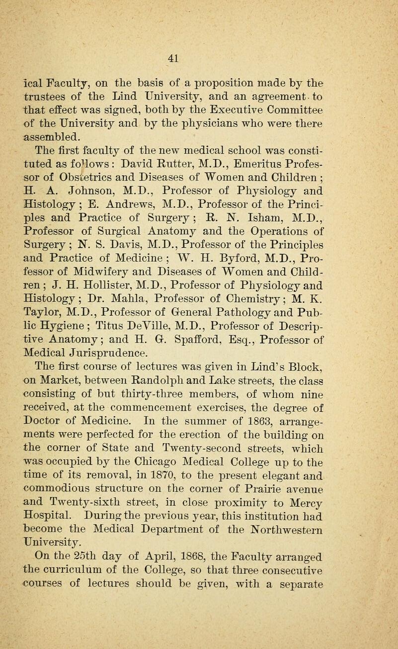 ical Faculty, on the basis of a proposition made by the trustees of the Lind University, and an agreement ■ to that effect was signed, both by the Executive Committee of the University and by the physicians who were there assembled. The first faculty of the new medical school was consti- tuted as follows : David Rutter, M.D., Emeritus Profes- sor of Obstetrics and Diseases of Women and Children ; H. A. Johnson, M.D., Professor of Physiology and Histology; E. Andrews, M.D., Professor of the Princi- ples and Practice of Surgery; R. N. Isham, M.D., Professor of Surgical Anatomy and the Operations of Surgery ; N. S. Davis, M.D., Professor of the Principles and Practice of Medicine ; W. H. Byford, M.D., Pro- fessor of Midwifery and Diseases of Women and Child- ren ; J. H. Hollister, M.D., Professor of Physiology and Histology; Dr. Mahla, Professor of Chemistry; M. K. Taylor, M.D., Professor of General Pathology and Pub- lic Hygiene ; Titus DeVille, M.D., Professor of Descrip- tive Anatomy; and H. Gh Spafford, Esq., Professor of Medical Jurisprudence. The first course of lectures was given in Lind's Block, on Market, between Randolph and Lake streets, the class consisting of but thirty-three members, of whom nine received, at the commencement exercises, the degree of Doctor of Medicine. In the summer of 1863, arrange- ments were perfected for the erection of the building on the corner of State and Twenty-second streets, which was occupied by the Chicago Medical College up to the time of its removal, in 1870, to the present elegant and commodious structure on the corner of Prairie avenue and Twenty-sixth street, in close proximity to Mercy Hospital. During the previous year, this institution had Ibecome the Medical Department of the Northwestern University. On the 25th day of April, 1868, the Faculty arranged the curriculum of the College, so that three consecutive courses of lectures should be given, with a separate