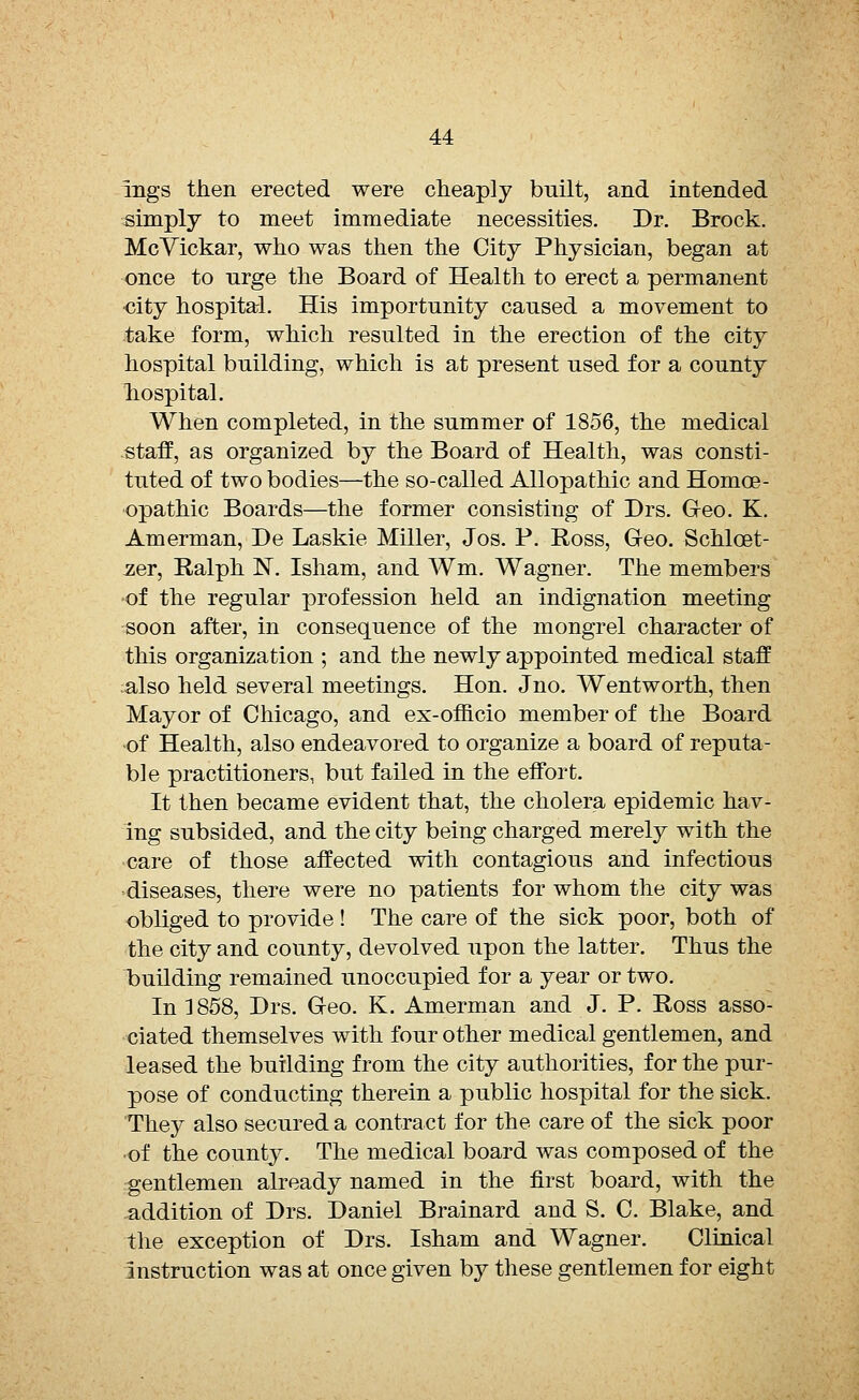 nigs then erected were cheaply built, and intended simply to meet immediate necessities. Dr. Brock. McVickar, who was then the City Physician, began at once to urge the Board of Health to erect a permanent oity hospital. His importunity caused a movement to take form, which resulted in the erection of the city hospital building, which is at present used for a county nospital. When completed, in the summer of 1856, the medical staff, as organized by the Board of Health, was consti- tuted of two bodies—the so-called Allopathic and Homoe- opathic Boards—the former consisting of Drs. Geo. K. Amerman, De Laskie Miller, Jos. P. Ross, Geo. Schloet- -zer, Ralph ~N. Isham, and Wm. Wagner. The members of the regular profession held an indignation meeting soon after, in consequence of the mongrel character of this organization ; and the newly appointed medical staff also held several meetings. Hon. Jno. Wentworth, then Mayor of Chicago, and ex-officio member of the Board -of Health, also endeavored to organize a board of reputa- ble practitioners, but failed in the effort. It then became evident that, the cholera epidemic hav- ing subsided, and the city being charged merely with the care of those affected with contagious and infectious diseases, there were no patients for whom the city was obliged to provide ! The care of the sick poor, both of the city and county, devolved upon the latter. Thus the building remained unoccupied for a year or two. In 1858, Drs. Geo. K. Amerman and J. P. Ross asso- ciated themselves with four other medical gentlemen, and leased the building from the city authorities, for the pur- pose of conducting therein a public hospital for the sick. They also secured a contract for the care of the sick poor ■of the county. The medical board was composed of the gentlemen already named in the first board, with the addition of Drs. Daniel Brainard and S. C. Blake, and the exception of Drs. Isham and Wagner. Clinical Instruction was at once given by these gentlemen for eight