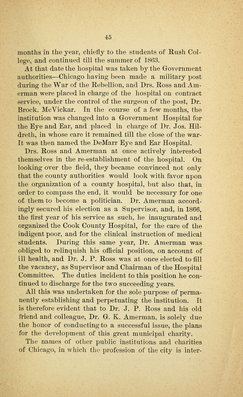 months in the year, chiefly to the students of Rush Col- lege, and continued till the summer of 1863. At that date the hospital was taken by the Government authorities:—Chicago having been made a military post during the War of the Rebellion, and Drs. Ross and Am- erman were placed in charge of the hospital on contract service, under the control of the surgeon of the post, Dr. Brock. McVickar. In the course of a few months, the institution was changed into a Government Hospital for the Eye and Ear, and placed in charge of Dr. Jos. Hil- dreth, in whose care it remained till the close of the war- It was then named the DeMarr Eye and Ear Hospital. Drs. Ross and Amerman at once actively interested themselves in the re-establishment of the hospital. On looking over the field, they became convinced not only that the county authorities would look with favor upon the organization of a county hospital, but also that, in order to compass the end, it would be necessary for one of- them to become a politician. Dr. Amerman accord- ingly secured his election as a Supervisor, and, in 1866, the first year of his service as such, he inaugurated and organized the Cook County Hospital, for the care of the indigent poor, and for the clinical instruction of medical students. During this same year, Dr. Amerman was obliged to relinquish his official position, on account of ill health, and Dr. J. P. Ross was at once elected to fill the vacancy, as Supervisor and Chairman of the Hospital Committee. The duties incident to this position he con- tinued to discharge for the two succeeding years. All this was undertaken for the sole purpose of perma- nently establishing and perpetuating the institution. It is therefore evident that to Dr. J. P. Ross and his old friend and colleague, Dr. G. K. Amerman, is solely due the honor of conducting to a successful issue, the plans for the development of this great municipal charity. The names of other public institutions and charities of Chicago, in which the profession of the city is inter-