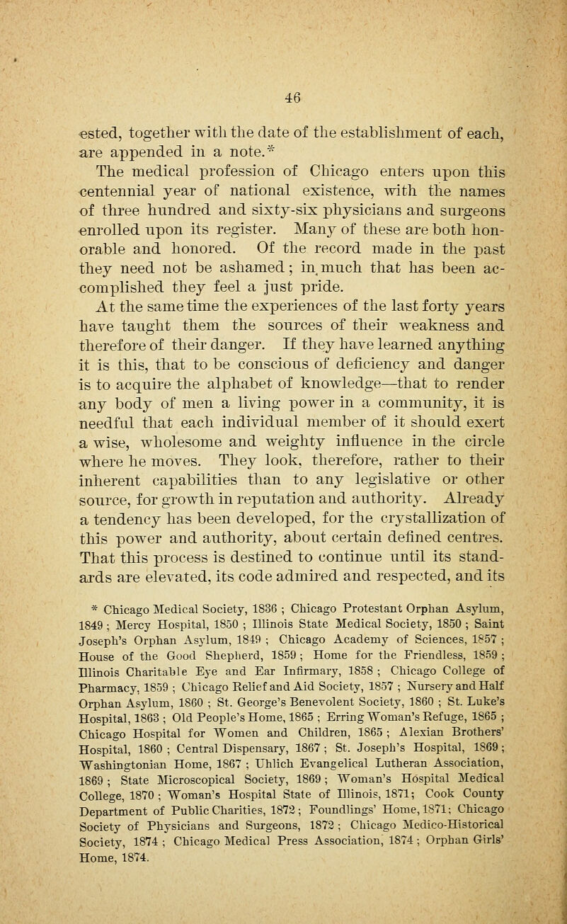 ested, together with the date of the establishment of each, are appended in a note.* The medical profession of Chicago enters upon this centennial year of national existence, with the names of three hundred and sixty-six physicians and surgeons enrolled upon its register. Man}^ of these are both hon- orable and honored. Of the record made in the past they need not be ashamed; in much that has been ac- complished they feel a just pride. At the same time the experiences of the last forty years have taught them the sources of their weakness and therefore of their danger. If they have learned anything it is this, that to be conscious of deficiency and danger is to acquire the alphabet of knowledge—that to render any body of men a living power in a community, it is needful that each individual member of it should exert a wise, wholesome and weighty influence in the circle where he moves. They look, therefore, rather to their inherent capabilities than to any legislative or other source, for growth in reputation and authority. Already a tendency has been developed, for the crystallization of this power and authority, about certain defined centres. That this process is destined to continue until its stand- ards are elevated, its code admired and respected, and its * Chicago Medical Society, 1836 ; Chicago Protestant Orphan Asylum, 1849 ; Mercy Hospital, 1850 ; Illinois State Medical Society, 1850 ; Saint Joseph's Orphan Asylum, 1819 ; Chicago Academy of Sciences, 1857 ; House of the Good Shepherd, 1859 ; Home for the Friendless, 1859 ; Illinois Charitable Eye and Ear Infirmary, 1858 ; Chicago College of Pharmacy, 1859 ; Chicago Eelief and Aid Society, 1857 ; Nursery and Half Orphan Asylum, 1860 ; St. George's Benevolent Society, 1860 ; St. Luke's Hospital, 1863 ; Old People's Home, 1865 ; Erring Woman's Refuge, 1865 ; Chicago Hospital for Women and Children, 1865 ; Alexian Brothers' Hospital, 1860 ; Central Dispensary, 1867 ; St. Joseph's Hospital, 1S69; Washingtonian Home, 1867 ; Uhlich Evangelical Lutheran Association, 1869 ; State Microscopical Society, 1869; Woman's Hospital Medical College, 1870 ; Woman's Hospital State of Illinois, 1871; Cook County Department of Public Charities, 1872; Foundlings' Home, 1871; Chicago Society of Physicians and Surgeons, 1S72 ; Chicago Medico-Historical Society, 1874 ; Chicago Medical Press Association, 1874; Orphan Girls' Home, 1874.