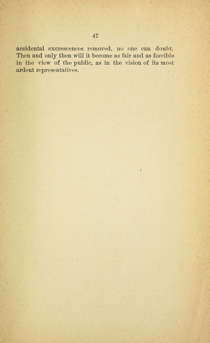 accidental excrescences removed, no one can doubt. Then and only then will it become as fair and as forcible in the view of the public, as in the vision of its most ardent representatives.