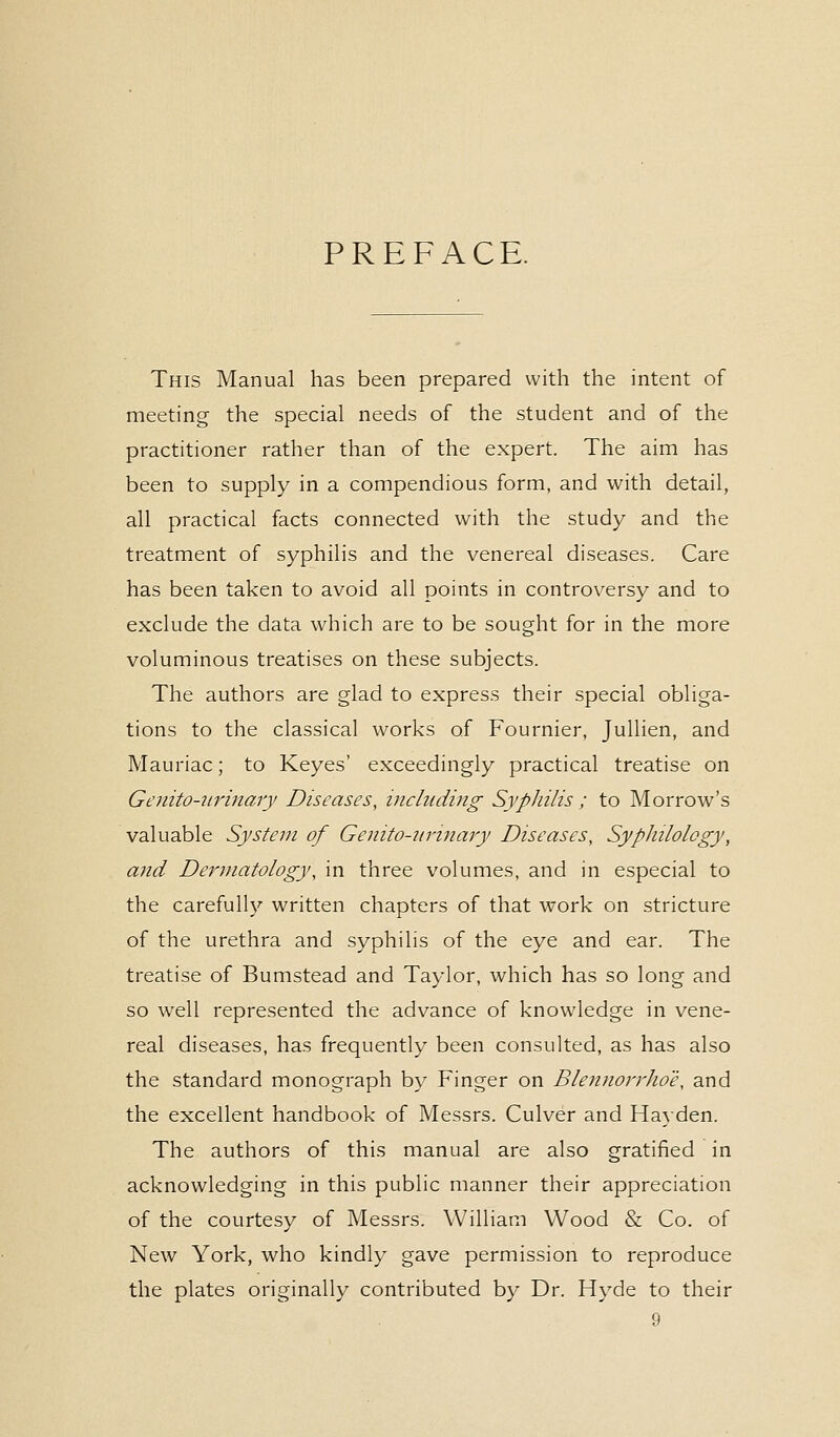 PREFACE. This Manual has been prepared with the intent of meeting the special needs of the student and of the practitioner rather than of the expert. The aim has been to supply in a compendious form, and with detail, all practical facts connected with the study and the treatment of syphilis and the venereal diseases. Care has been taken to avoid all points in controversy and to exclude the data which are to be sought for in the more voluminous treatises on these subjects. The authors are glad to express their special obliga- tions to the classical works of Fournier, Jullien, and Mauriac; to Keyes' exceedingly practical treatise on Genito-urinary Diseases, including Syphilis ; to Morrow's valuable System of Genito-urinary Diseases, Syphilology, and Dermatology, in three volumes, and in especial to the carefully written chapters of that work on stricture of the urethra and syphilis of the eye and ear. The treatise of Bumstead and Taylor, which has so long and so well represented the advance of knowledge in vene- real diseases, has frequently been consulted, as has also the standard monograph by Finger on Blennorrhoe, and the excellent handbook of Messrs. Culver and Hayden. The authors of this manual are also gratified in acknowledging in this public manner their appreciation of the courtesy of Messrs. William Wood & Co. of New York, who kindly gave permission to reproduce the plates originally contributed by Dr. Hyde to their