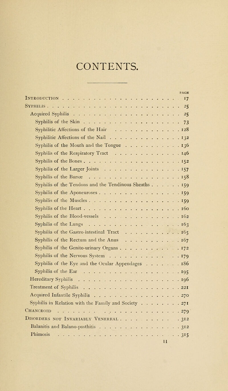 CONTENTS. PAGE Introduction 17 Syphilis 25 Acquired Syphilis 25 Syphilis of the Skin , 73 Syphilitic Affections of the Hair 128 Syphilitic Affections of the Nail 132 Syphilis of the Mouth and the Tongue 136 Syphilis of the Respiratory Tract 146 Syphilis of the Bones 152 Syphilis of the Larger Joints 157 Syphilis of the Bursse 158 Syphilis of the Tendons and the Tendinous Sheaths ...... 159 Syphilis of the Aponeuroses 159 Syphilis of the Muscles 159 Syphilis of the Heart 160 Syphilis of the Blood-vessels 162 Syphilis of the Lungs 163 Syphilis of the Gastrointestinal Tract 165 Syphilis of the Rectum and the Anus . 167 Syphilis of the Genito-urinary Organs 172 Syphilis of the Nervous System 179 Syphilis of the Eye and the Ocular Appendages 186 Syphilis of the Ear 195 Hereditary Syphilis 196 Treatment of Syphilis 221 Acquired Infantile Syphilis 270 Syphilis in Relation with the Family and Society 271 Chancroid 279 Disorders not Invariably Venereal 312 Balanitis and Balano-posthitis 312 Phimosis 315