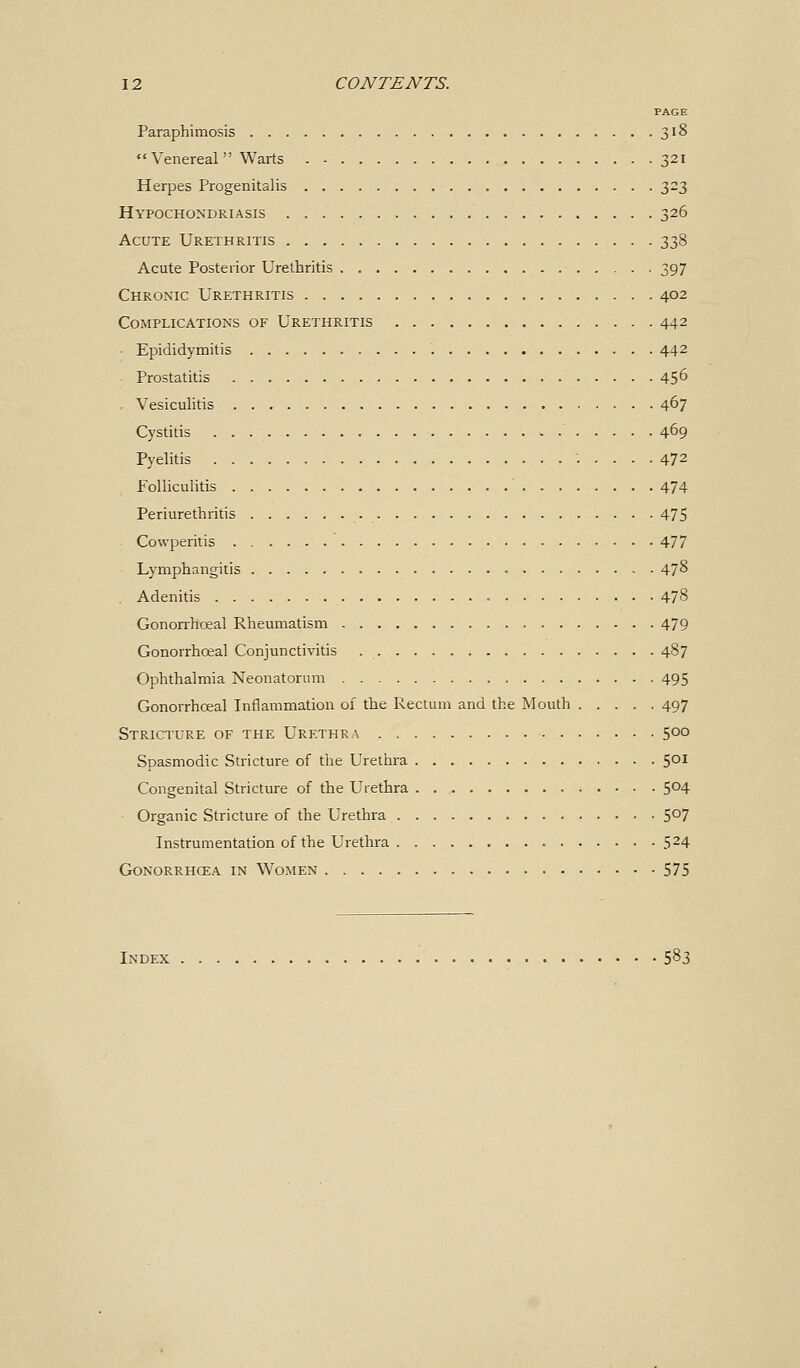 PAGE Paraphimosis 318 Venereal Warts 321 Herpes Progenitalis 2>2?> Hypochondriasis 326 Acute Urethritis 338 Acute Posterior Urethritis 397 Chronic Urethritis 402 Complications of Urethritis 442 ■ Epididymitis 442 Prostatitis 45° - Vesiculitis 467 Cystitis 469 Pyelitis 472 Folliculitis 474 Periurethritis 475 Cowperitis 477 Lymphangitis 478 . Adenitis 478 Gonorrhoeal Rheumatism 479 Gonorrhceal Conjunctivitis 487 Ophthalmia Neonatorum 495 Gonorrhceal Inflammation of the Rectum and the Mouth 497 Stricture of the Urethra 500 Spasmodic Stricture of the Urethra 501 Congenital Stricture of the Urethra 5°4 Organic Stricture of the Urethra 5°7 Instrumentation of the Urethra 524 Gonorrhoea in Women 575 Index 5^3