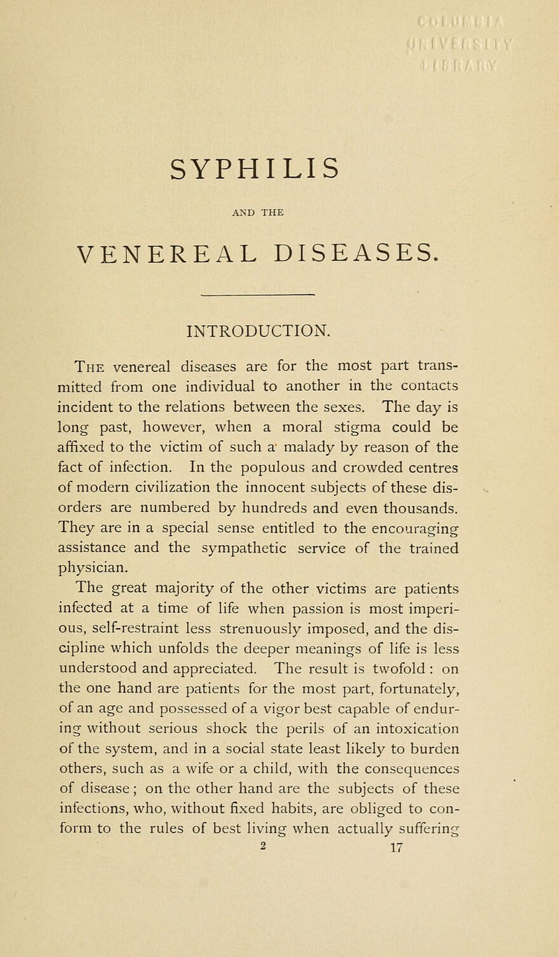 SYPHILIS VENEREAL DISEASES, INTRODUCTION. The venereal diseases are for the most part trans- mitted from one individual to another in the contacts incident to the relations between the sexes. The day is long past, however, when a moral stigma could be affixed to the victim of such a- malady by reason of the fact of infection. In the populous and crowded centres of modern civilization the innocent subjects of these dis- orders are numbered by hundreds and even thousands. They are in a special sense entitled to the encouraging assistance and the sympathetic service of the trained physician. The great majority of the other victims are patients infected at a time of life when passion is most imperi- ous, self-restraint less strenuously imposed, and the dis- cipline which unfolds the deeper meanings of life is less understood and appreciated. The result is twofold : on the one hand are patients for the most part, fortunately, of an age and possessed of a vigor best capable of endur- ing without serious shock the perils of an intoxication of the system, and in a social state least likely to burden others, such as a wife or a child, with the consequences of disease; on the other hand are the subjects of these infections, who, without fixed habits, are obliged to con- form to the rules of best living when actually suffering