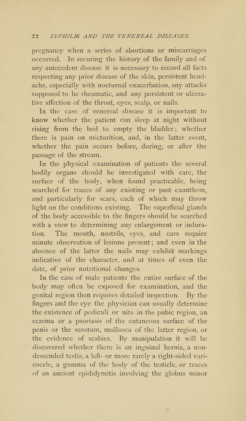 pregnancy when a series of abortions or miscarriages occurred. In securing the history of the family and of any antecedent disease it is necessary to record all facts respecting any prior disease of the skin, persistent head- ache, especially with nocturnal exacerbation, any attacks supposed to be rheumatic, and any persistent or ulcera- tive affection of the throat, eyes, scalp, or nails. In the case of venereal disease it is important to know whether the patient can sleep at night without rising from the bed to empty the bladder; whether there is pain on micturition, and, in the latter event, whether the pain occurs before, during, or after the passage of the stream. In the physical examination of patients the several bodily organs should be investigated with care, the surface of the body, when found practicable, being searched for traces of any existing or past exanthem, and particularly for scars, each of which may throw light on the conditions existing. The superficial glands of the body accessible to the fingers should be searched with a view to determining any enlargement or indura- tion. The mouth, nostrils, eyes, and ears require minute observation of lesions present; and even in the absence of the latter the nails may exhibit markings indicative of the character, and at times of even the date, of prior nutritional changes. In the case of male patients the entire surface of the body may often be exposed for examination, and the genital region then requires detailed inspection. By the fingers and the eye the physician can usually determine the existence of pediculi or nits in the pubic region, an eczema or a psoriasis of the cutaneous surface of the penis or the scrotum, mollusca of the latter region, or the evidence of scabies. By manipulation it will be discovered whether there is an inguinal hernia, a non- descended testis, a left- or more rarely a right-sided vari- cocele, a gumma of the body of the testicle, or traces of an ancient epididymitis involving the globus minor