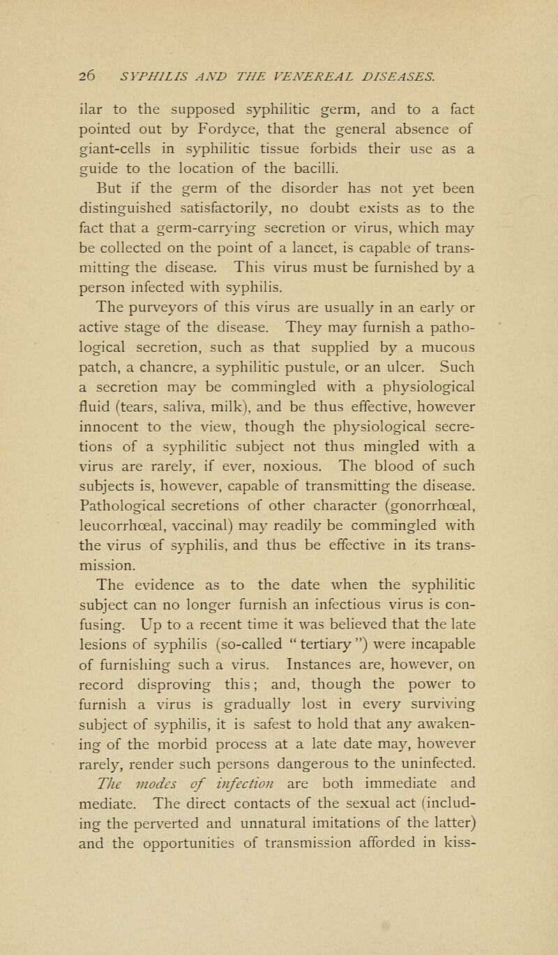 ilar to the supposed syphilitic germ, and to a fact pointed out by Fordyce, that the general absence of giant-cells in syphilitic tissue forbids their use as a guide to the location of the bacilli. But if the germ of the disorder has not yet been distinguished satisfactorily, no doubt exists as to the fact that a germ-carrying secretion or virus, which may be collected on the point of a lancet, is capable of trans- mitting the disease. This virus must be furnished by a person infected with syphilis. The purveyors of this virus are usually in an early or active stage of the disease. They may furnish a patho- logical secretion, such as that supplied by a mucous patch, a chancre, a syphilitic pustule, or an ulcer. Such a secretion may be commingled with a physiological fluid (tears, saliva, milk), and be thus effective, however innocent to the view, though the physiological secre- tions of a syphilitic subject not thus mingled with a virus are rarely, if ever, noxious. The blood of such subjects is, however, capable of transmitting the disease. Pathological secretions of other character (gonorrhceal, leucorrhoeal, vaccinal) may readily be commingled with the virus of syphilis, and thus be effective in its trans- mission. The evidence as to the date when the syphilitic subject can no longer furnish an infectious virus is con- fusing. Up to a recent time it was believed that the late lesions of syphilis (so-called  tertiary ) were incapable of furnishing such a virus. Instances are, however, on record disproving this; and, though the power to furnish a virus is gradually lost in every surviving subject of syphilis, it is safest to hold that any awaken- ing of the morbid process at a late date may, however rarely, render such persons dangerous to the uninfected. The modes of infection are both immediate and mediate. The direct contacts of the sexual act (includ- ing the perverted and unnatural imitations of the latter) and the opportunities of transmission afforded in kiss-