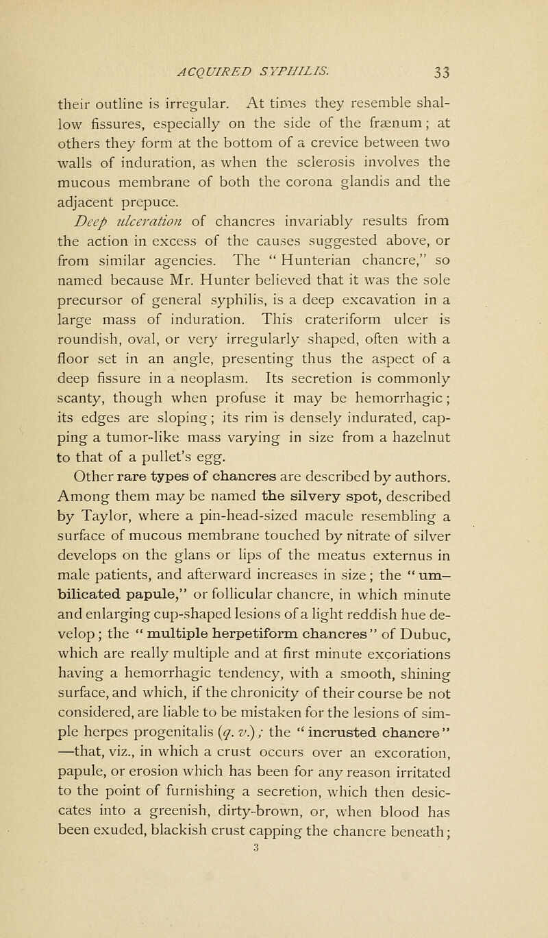 their outline is irregular. At times they resemble shal- low fissures, especially on the side of the fraenum; at others they form at the bottom of a crevice between two walls of induration, as when the sclerosis involves the mucous membrane of both the corona glandis and the adjacent prepuce. Deep ulceration of chancres invariably results from the action in excess of the causes suggested above, or from similar agencies. The  Hunterian chancre, so named because Mr. Hunter believed that it was the sole precursor of general syphilis, is a deep excavation in a large mass of induration. This crateriform ulcer is roundish, oval, or very irregularly shaped, often with a floor set in an angle, presenting thus the aspect of a deep fissure in a neoplasm. Its secretion is commonly scanty, though when profuse it may be hemorrhagic ; its edges are sloping; its rim is densely indurated, cap- ping a tumor-like mass varying in size from a hazelnut to that of a pullet's egg. Other rare types of chancres are described by authors. Among them may be named the silvery spot, described by Taylor, where a pin-head-sized macule resembling a surface of mucous membrane touched by nitrate of silver develops on the glans or lips of the meatus externus in male patients, and afterward increases in size; the  um- bilicated papule, or follicular chancre, in which minute and enlarging cup-shaped lesions of a light reddish hue de- velop ; the  multiple herpetiform chancres of Dubuc, which are really multiple and at first minute excoriations having a hemorrhagic tendency, with a smooth, shining surface, and which, if the chronicity of their course be not considered, are liable to be mistaken for the lesions of sim- ple herpes progenitalis (q. v.); the incrusted chancre —that, viz., in which a crust occurs over an excoration, papule, or erosion which has been for any reason irritated to the point of furnishing a secretion, which then desic- cates into a greenish, dirty-brown, or, when blood has been exuded, blackish crust capping the chancre beneath;