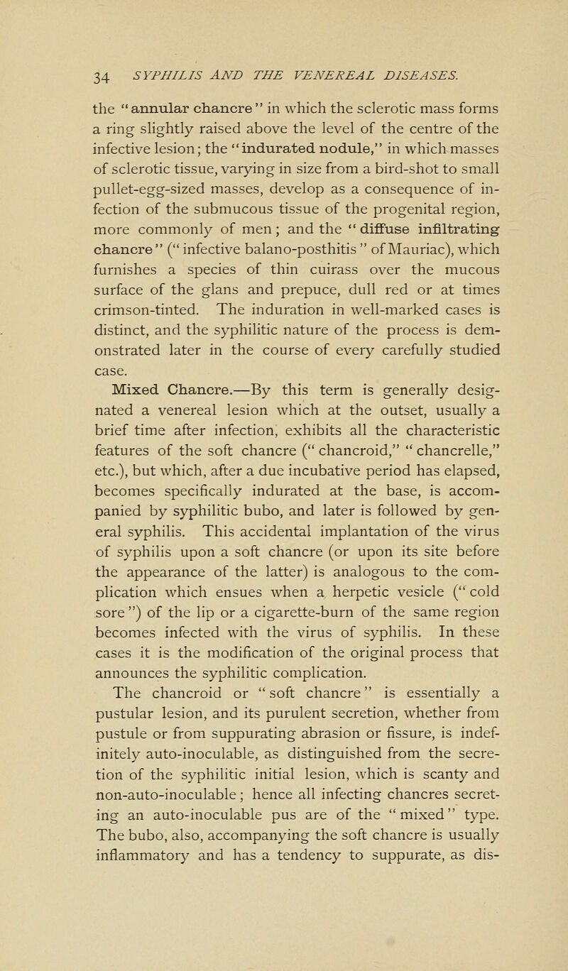 the annular chancre in which the sclerotic mass forms a ring slightly raised above the level of the centre of the infective lesion; the indurated nodule, in which masses of sclerotic tissue, varying in size from a bird-shot to small pullet-egg-sized masses, develop as a consequence of in- fection of the submucous tissue of the progenital region, more commonly of men; and the  diffuse infiltrating chancre (infective balano-posthitis  of Mauriac), which furnishes a species of thin cuirass over the mucous surface of the glans and prepuce, dull red or at times crimson-tinted. The induration in well-marked cases is distinct, and the syphilitic nature of the process is dem- onstrated later in the course of every carefully studied case. Mixed Chancre.—By this term is generally desig- nated a venereal lesion which at the outset, usually a brief time after infection, exhibits all the characteristic features of the soft chancre ( chancroid,  chancrelle, etc.), but which, after a due incubative period has elapsed, becomes specifically indurated at the base, is accom- panied by syphilitic bubo, and later is followed by gen- eral syphilis. This accidental implantation of the virus of syphilis upon a soft chancre (or upon its site before the appearance of the latter) is analogous to the com- plication which ensues when a herpetic vesicle (cold sore ) of the lip or a cigarette-burn of the same region becomes infected with the virus of syphilis. In these cases it is the modification of the original process that announces the syphilitic complication. The chancroid or soft chancre is essentially a pustular lesion, and its purulent secretion, whether from pustule or from suppurating abrasion or fissure, is indef- initely auto-inoculable, as distinguished from the secre- tion of the syphilitic initial lesion, which is scanty and non-auto-inoculable; hence all infecting chancres secret- ing an auto-inoculable pus are of the mixed type. The bubo, also, accompanying the soft chancre is usually inflammatory and has a tendency to suppurate, as dis-