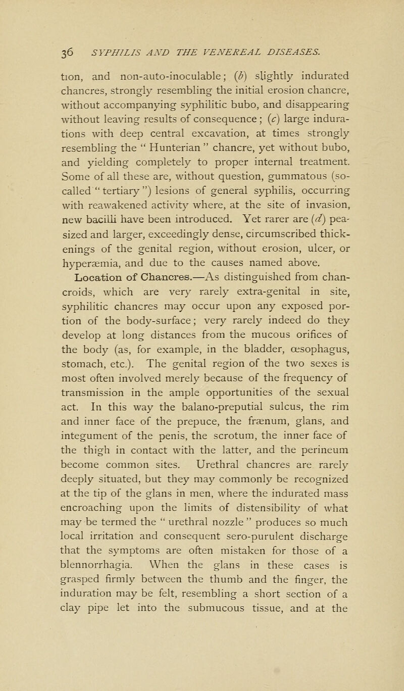 tion, and non-auto-inoculable; {b) slightly indurated chancres, strongly resembling the initial erosion chancre, without accompanying syphilitic bubo, and disappearing without leaving results of consequence ; {c) large indura- tions with deep central excavation, at times strongly resembling the  Hunterian  chancre, yet without bubo, and yielding completely to proper internal treatment. Some of all these are, without question, gummatous (so- called  tertiary ) lesions of general syphilis, occurring with reawakened activity where, at the site of invasion, new bacilli have been introduced. Yet rarer are (d) pea- sized and larger, exceedingly dense, circumscribed thick- enings of the genital region, without erosion, ulcer, or hyperaemia, and due to the causes named above. Location of Chancres.—As distinguished from chan- croids, which are very rarely extra-genital in site, syphilitic chancres may occur upon any exposed por- tion of the body-surface; very rarely indeed do they develop at long distances from the mucous orifices of the body (as, for example, in the bladder, oesophagus, stomach, etc.). The genital region of the two sexes is most often involved merely because of the frequency of transmission in the ample opportunities of the sexual act. In this way the balano-preputial sulcus, the rim and inner face of the prepuce, the frsenum, glans, and integument of the penis, the scrotum, the inner face of the thigh in contact with the latter, and the perineum become common sites. Urethral chancres are rarely deeply situated, but they may commonly be recognized at the tip of the glans in men, where the indurated mass encroaching upon the limits of distensibility of what may be termed the  urethral nozzle  produces so much local irritation and consequent sero-purulent discharge that the symptoms are often mistaken for those of a blennorrhagia. When the glans in these cases is grasped firmly between the thumb and the finger, the induration may be felt, resembling a short section of a clay pipe let into the submucous tissue, and at the