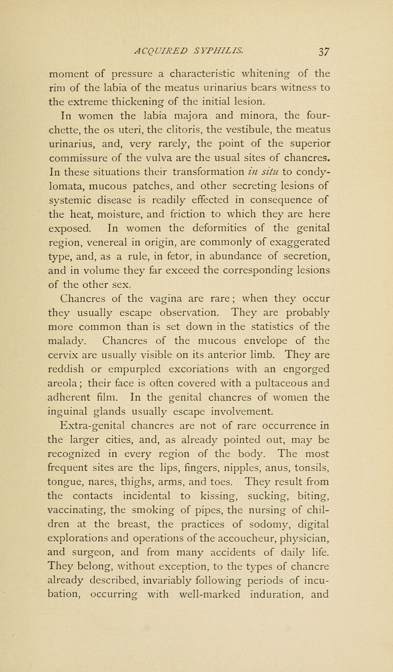 moment of pressure a characteristic whitening of the rim of the labia of the meatus urinarius bears witness to the extreme thickening of the initial lesion. In women the labia majora and minora, the four- chette, the os uteri, the clitoris, the vestibule, the meatus urinarius, and, very rarely, the point of the superior commissure of the vulva are the usual sites of chancres. In these situations their transformation in situ to condy- lomata, mucous patches, and other secreting lesions of systemic disease is readily effected in consequence of the heat, moisture, and friction to which they are here exposed. In women the deformities of the genital region, venereal in origin, are commonly of exaggerated type, and, as a rule, in fetor, in abundance of secretion, and in volume they far exceed the corresponding lesions of the other sex. Chancres of the vagina are rare; when they occur they usually escape observation. They are probably more common than is set down in the statistics of the malady. Chancres of the mucous envelope of the cervix are usually visible on its anterior limb. They are reddish or empurpled excoriations with an engorged areola; their face is often covered with a pultaceous and adherent film. In the genital chancres of women the inguinal glands usually escape involvement. Extra-genital chancres are not of rare occurrence in the larger cities, and, as already pointed out, may be recognized in every region of the body. The most frequent sites are the lips, fingers, nipples, anus, tonsils, tongue, nares, thighs, arms, and toes. They result from the contacts incidental to kissing, sucking, biting, vaccinating, the smoking of pipes, the nursing of chil- dren at the breast, the practices of sodomy, digital explorations and operations of the accoucheur, physician, and surgeon, and from many accidents of daily life. They belong, without exception, to the types of chancre already described, invariably following periods of incu- bation, occurring with well-marked induration, and