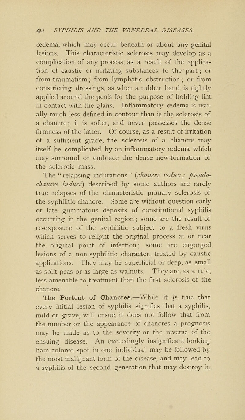 oedema, which may occur beneath or about any genital lesions. This characteristic sclerosis may develop as a complication of any process, as a result of the applica- tion of caustic or irritating substances to the part; or from traumatism; from lymphatic obstruction ; or from constricting dressings, as when a rubber band is tightly applied around the penis for the purpose of holding lint in contact with the glans. Inflammatory oedema is usu- ally much less defined in contour than is the sclerosis of a chancre; it is softer, and never possesses the dense firmness of the latter. Of course, as a result of irritation of a sufficient grade, the sclerosis of a chancre may itself be complicated by an inflammatory oedema which may surround or embrace the dense new-formation of the sclerotic mass. The relapsing indurations {chancre redux; pseudo- chancre indure) described by some authors are rarely true relapses of the characteristic primary sclerosis of the syphilitic chancre. Some are without question early or late gummatous deposits of constitutional syphilis occurring in the genital region; some are the result of re-exposure of the syphilitic subject to a fresh virus which serves to relight the original process at or near the original point of infection; some are engorged lesions of a non-syphilitic character, treated by caustic applications. They may be superficial or deep, as small as split peas or as large as walnuts. They are, as a rule, less amenable to treatment than the first sclerosis of the chancre. The Portent of Chancres.—While it is true that every initial lesion of syphilis signifies that a syphilis, mild or grave, will ensue, it does not follow that from the number or the appearance of chancres a prognosis may be made as to the severity or the reverse of the ensuing disease. An exceedingly insignificant looking ham-colored spot in one individual may be followed by the most malignant form of the disease, and may lead to u syphilis of the second generation that may destroy in