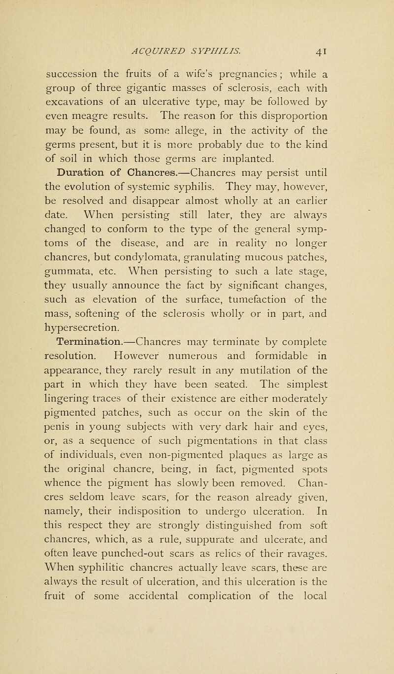 succession the fruits of a wife's pregnancies; while a group of three gigantic masses of sclerosis, each with excavations of an ulcerative type, may be followed by even meagre results. The reason for this disproportion may be found, as some allege, in the activity of the germs present, but it is more probably due to the kind of soil in which those germs are implanted. Duration of Chancres.—Chancres may persist until the evolution of systemic syphilis. They may, however, be resolved and disappear almost wholly at an earlier date. When persisting still later, they are always changed to conform to the type of the general symp- toms of the disease, and are in reality no longer chancres, but condylomata, granulating mucous patches, gummata, etc. When persisting to such a late stage, they usually announce the fact by significant changes, such as elevation of the surface, tumefaction of the mass, softening of the sclerosis wholly or in part, and hypersecretion. Termination.—Chancres may terminate by complete resolution. However numerous and formidable in appearance, they rarely result in any mutilation of the part in which they have been seated. The simplest lingering traces of their existence are either moderately pigmented patches, such as occur on the skin of the penis in young subjects with very dark hair and eyes, or, as a sequence of such pigmentations in that class of individuals, even non-pigmented plaques as large as the original chancre, being, in fact, pigmented spots whence the pigment has slowly been removed. Chan- cres seldom leave scars, for the reason already given, namely, their indisposition to undergo ulceration. In this respect they are strongly distinguished from soft chancres, which, as a rule, suppurate and ulcerate, and often leave punched-out scars as relics of their ravages. When syphilitic chancres actually leave scars, these are always the result of ulceration, and this ulceration is the fruit of some accidental complication of the local