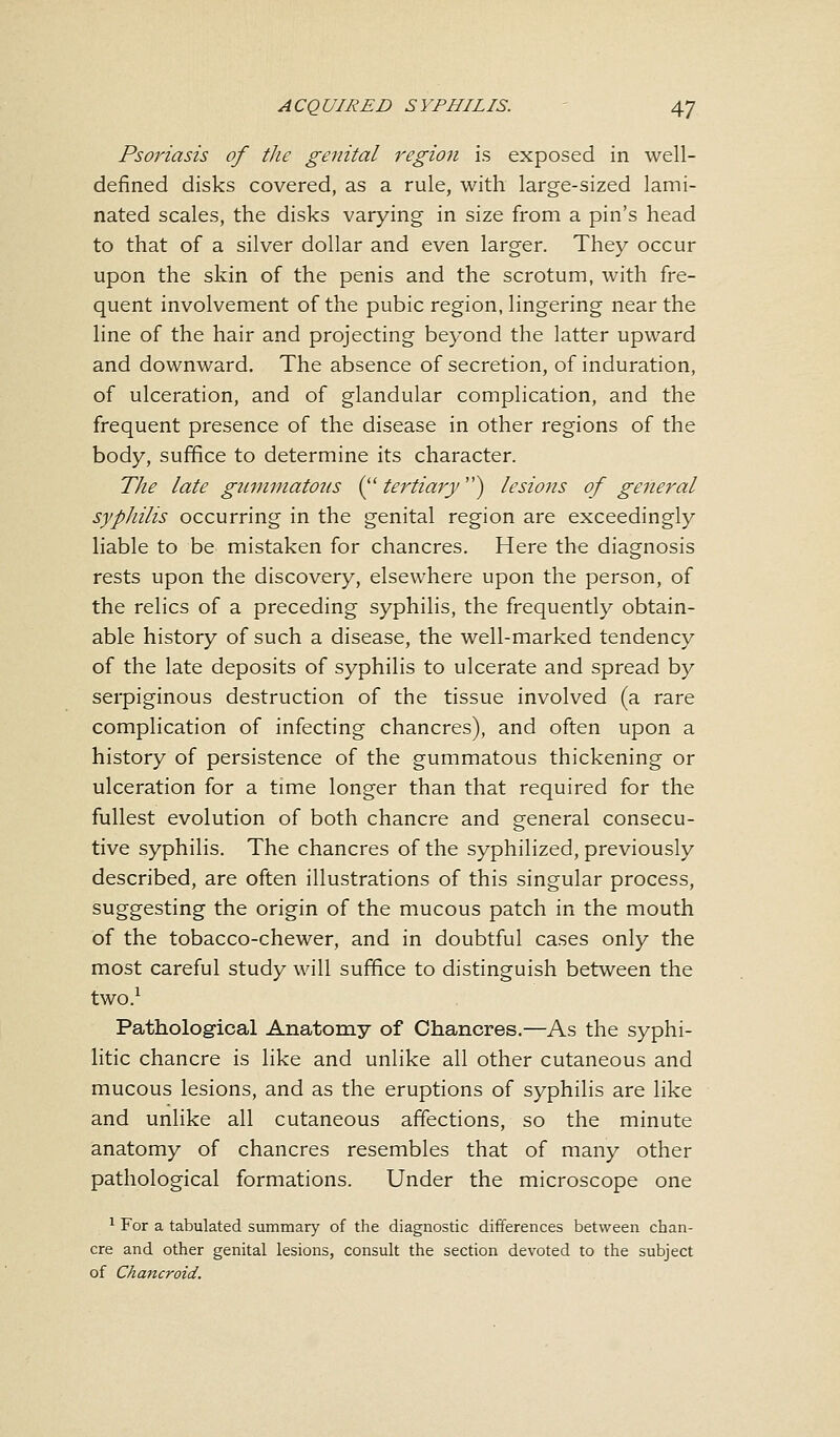 Psoriasis of the genital regio?i is exposed in well- defined disks covered, as a rule, with large-sized lami- nated scales, the disks varying in size from a pin's head to that of a silver dollar and even larger. They occur upon the skin of the penis and the scrotum, with fre- quent involvement of the pubic region, lingering near the line of the hair and projecting beyond the latter upward and downward. The absence of secretion, of induration, of ulceration, and of glandular complication, and the frequent presence of the disease in other regions of the body, suffice to determine its character. The late gummatous ( tertiary} lesions of general syphilis occurring in the genital region are exceedingly liable to be mistaken for chancres. Here the diagnosis rests upon the discovery, elsewhere upon the person, of the relics of a preceding syphilis, the frequently obtain- able history of such a disease, the well-marked tendency of the late deposits of syphilis to ulcerate and spread by serpiginous destruction of the tissue involved (a rare complication of infecting chancres), and often upon a history of persistence of the gummatous thickening or ulceration for a time longer than that required for the fullest evolution of both chancre and general consecu- tive syphilis. The chancres of the syphilized, previously described, are often illustrations of this singular process, suggesting the origin of the mucous patch in the mouth of the tobacco-chewer, and in doubtful cases only the most careful study will suffice to distinguish between the two.1 Pathological Anatomy of Chancres.—As the syphi- litic chancre is like and unlike all other cutaneous and mucous lesions, and as the eruptions of syphilis are like and unlike all cutaneous affections, so the minute anatomy of chancres resembles that of many other pathological formations. Under the microscope one 1 For a tabulated summary of the diagnostic differences between chan- cre and other genital lesions, consult the section devoted to the subject of Chancroid.