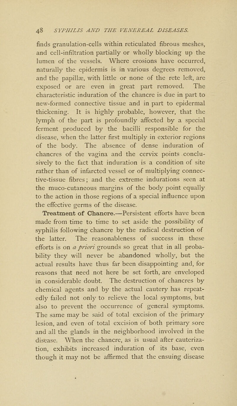 finds granulation-cells within reticulated fibrous meshes, and cell-infiltration partially or wholly blocking up the lumen of the vessels. Where erosions have occurred, naturally the epidermis is in various degrees removed, and the papillae, with little or none of the rete left, are exposed or are even in great part removed. The characteristic induration of the chancre is due in part to new-formed connective tissue and in part to epidermal thickening. It is highly probable, however, that the lymph of the part is profoundly affected by a special ferment produced by the bacilli responsible for the disease, when the latter first multiply in exterior regions of the body. The absence of dense induration of chancres of the vagina and the cervix points conclu- sively to the fact that induration is a condition of site rather than of infarcted vessel or of multiplying connec- tive-tissue fibres; and the extreme indurations seen at the muco-cutaneous margins of the body point equally to the action in those regions of a special influence upon the effective germs of the disease. Treatment of Chancre.—Persistent efforts have been made from time to time to set aside the possibility of syphilis following chancre by the radical destruction of the latter. The reasonableness of success in these efforts is on a priori grounds so great that in all proba- bility they will never be abandoned wholly, but the actual results have thus far been disappointing and, for reasons that need not here be set forth, are enveloped in considerable doubt. The destruction of chancres by chemical agents and by the actual cautery has repeat- edly failed not only to relieve the local symptoms, but also to prevent the occurrence of general symptoms. The same may be said of total excision of the primary lesion, and even of total excision of both primary sore and all the glands in the neighborhood involved in the disease. When the chancre, as is usual after cauteriza- tion, exhibits increased induration of its base, even though it may not be affirmed that the ensuing disease
