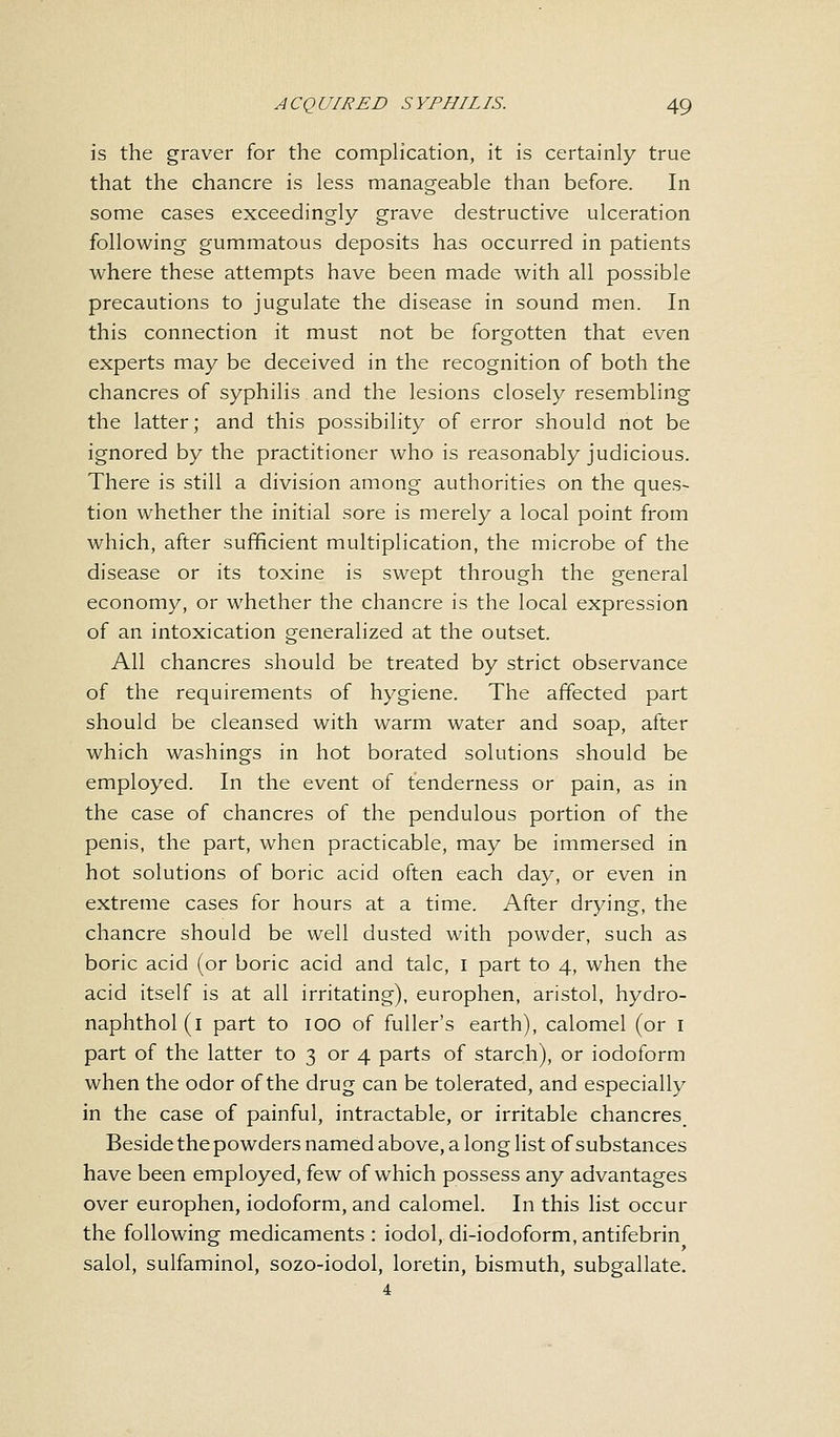 is the graver for the complication, it is certainly true that the chancre is less manageable than before. In some cases exceedingly grave destructive ulceration following gummatous deposits has occurred in patients where these attempts have been made with all possible precautions to jugulate the disease in sound men. In this connection it must not be forgotten that even experts may be deceived in the recognition of both the chancres of syphilis.and the lesions closely resembling the latter; and this possibility of error should not be ignored by the practitioner who is reasonably judicious. There is still a division among authorities on the ques- tion whether the initial sore is merely a local point from which, after sufficient multiplication, the microbe of the disease or its toxine is swept through the general economy, or whether the chancre is the local expression of an intoxication generalized at the outset. All chancres should be treated by strict observance of the requirements of hygiene. The affected part should be cleansed with warm water and soap, after which washings in hot borated solutions should be employed. In the event of tenderness or pain, as in the case of chancres of the pendulous portion of the penis, the part, when practicable, may be immersed in hot solutions of boric acid often each day, or even in extreme cases for hours at a time. After drying, the chancre should be well dusted with powder, such as boric acid (or boric acid and talc, I part to 4, when the acid itself is at all irritating), europhen, aristol, hydro- naphthol (1 part to 100 of fuller's earth), calomel (or 1 part of the latter to 3 or 4 parts of starch), or iodoform when the odor of the drug can be tolerated, and especially in the case of painful, intractable, or irritable chancres Beside the powders named above, a long list of substances have been employed, few of which possess any advantages over europhen, iodoform, and calomel. In this list occur the following medicaments : iodol, di-iodoform, antifebrin salol, sulfaminol, sozo-iodol, loretin, bismuth, subgallate.