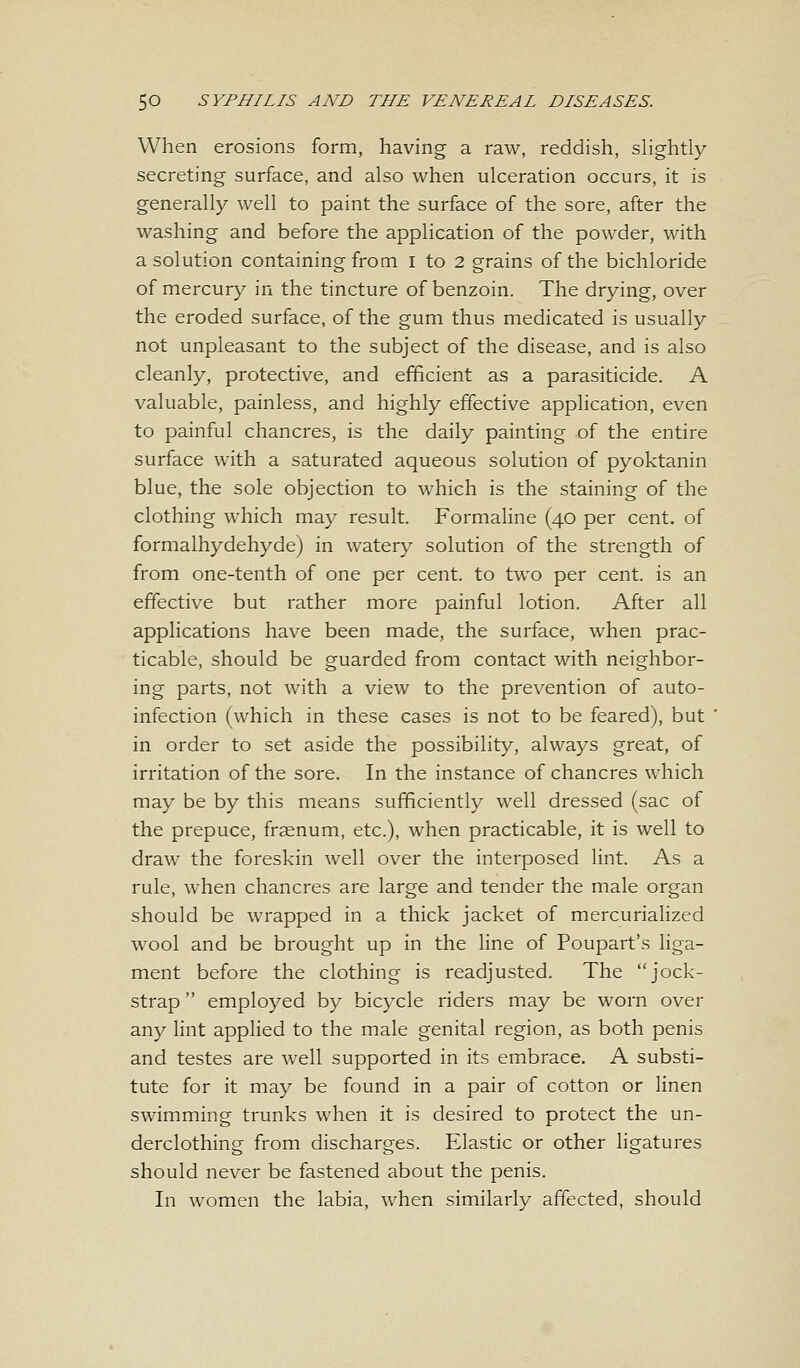 When erosions form, having a raw, reddish, slightly secreting surface, and also when ulceration occurs, it is generally well to paint the surface of the sore, after the washing and before the application of the powder, with a solution containing from I to 2 grains of the bichloride of mercury in the tincture of benzoin. The drying, over the eroded surface, of the gum thus medicated is usually not unpleasant to the subject of the disease, and is also cleanly, protective, and efficient as a parasiticide. A valuable, painless, and highly effective application, even to painful chancres, is the daily painting of the entire surface with a saturated aqueous solution of pyoktanin blue, the sole objection to which is the staining of the clothing which may result. Formaline (40 per cent, of formalhydehyde) in watery solution of the strength of from one-tenth of one per cent, to two per cent, is an effective but rather more painful lotion. After all applications have been made, the surface, when prac- ticable, should be guarded from contact with neighbor- ing parts, not with a view to the prevention of auto- infection (which in these cases is not to be feared), but in order to set aside the possibility, always great, of irritation of the sore. In the instance of chancres which may be by this means sufficiently well dressed (sac of the prepuce, frsenum, etc.), when practicable, it is well to draw the foreskin well over the interposed lint. As a rule, when chancres are large and tender the male organ should be wrapped in a thick jacket of mercurialized wool and be brought up in the line of Poupart's liga- ment before the clothing is readjusted. The jock- strap  employed by bicycle riders may be worn over any lint applied to the male genital region, as both penis and testes are well supported in its embrace. A substi- tute for it may be found in a pair of cotton or linen swimming trunks when it is desired to protect the un- derclothing from discharges. Elastic or other ligatures should never be fastened about the penis. In women the labia, when similarly affected, should