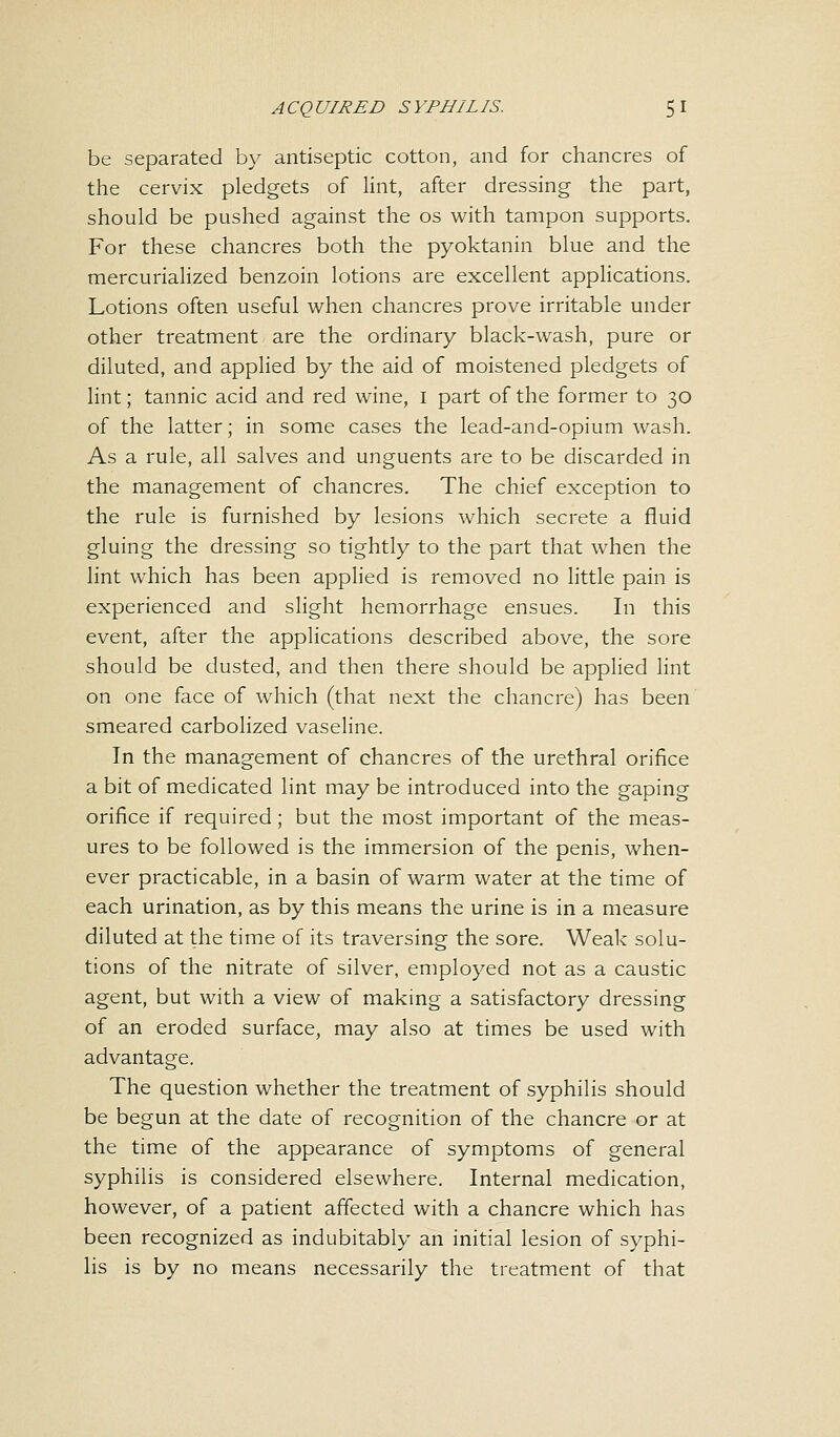 be separated by antiseptic cotton, and for chancres of the cervix pledgets of lint, after dressing the part, should be pushed against the os with tampon supports. For these chancres both the pyoktanin blue and the mercurialized benzoin lotions are excellent applications. Lotions often useful when chancres prove irritable under other treatment are the ordinary black-wash, pure or diluted, and applied by the aid of moistened pledgets of lint; tannic acid and red wine, I part of the former to 30 of the latter; in some cases the lead-and-opium wash. As a rule, all salves and unguents are to be discarded in the management of chancres. The chief exception to the rule is furnished by lesions which secrete a fluid gluing the dressing so tightly to the part that when the lint which has been applied is removed no little pain is experienced and slight hemorrhage ensues. In this event, after the applications described above, the sore should be dusted, and then there should be applied lint on one face of which (that next the chancre) has been smeared carbolized vaseline. In the management of chancres of the urethral orifice a bit of medicated lint may be introduced into the gaping orifice if required; but the most important of the meas- ures to be followed is the immersion of the penis, when- ever practicable, in a basin of warm water at the time of each urination, as by this means the urine is in a measure diluted at the time of its traversing the sore. Weak solu- tions of the nitrate of silver, employed not as a caustic agent, but with a view of making a satisfactory dressing of an eroded surface, may also at times be used with advantage. The question whether the treatment of syphilis should be begun at the date of recognition of the chancre or at the time of the appearance of symptoms of general syphilis is considered elsewhere. Internal medication, however, of a patient affected with a chancre which has been recognized as indubitably an initial lesion of syphi- lis is by no means necessarily the treatment of that