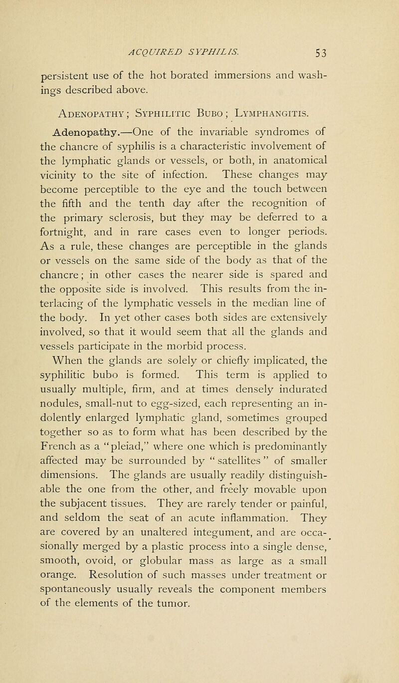persistent use of the hot borated immersions and wash- ings described above. Adenopathy; Syphilitic Bubo; Lymphangitis. Adenopathy.—One of the invariable syndromes of the chancre of syphilis is a characteristic involvement of the lymphatic glands or vessels, or both, in anatomical vicinity to the site of infection. These changes may become perceptible to the eye and the touch between the fifth and the tenth day after the recognition of the primary sclerosis, but they may be deferred to a fortnight, and in rare cases even to longer periods. As a rule, these changes are perceptible in the glands or vessels on the same side of the body as that of the chancre; in other cases the nearer side is spared and the opposite side is involved. This results from the in- terlacing of the lymphatic vessels in the median line of the body. In yet other cases both sides are extensively involved, so that it would seem that all the glands and vessels participate in the morbid process. When the glands are solely or chiefly implicated, the syphilitic bubo is formed. This term is applied to usually multiple, firm, and at times densely indurated nodules, small-nut to egg-sized, each representing an in- dolently enlarged lymphatic gland, sometimes grouped together so as to form what has been described by the French as a pleiad, where one which is predominantly affected may be surrounded by  satellites  of smaller dimensions. The glands are usually readily distinguish- able the one from the other, and freely movable upon the subjacent tissues. They are rarely tender or painful, and seldom the seat of an acute inflammation. They are covered by an unaltered integument, and are occa- sionally merged by a plastic process into a single dense, smooth, ovoid, or globular mass as large as a small orange. Resolution of such masses under treatment or spontaneously usually reveals the component members of the elements of the tumor.