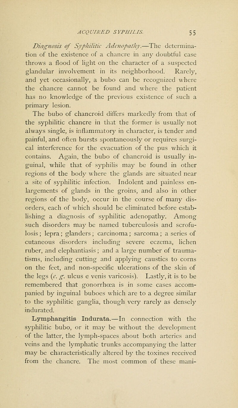 Diagnosis of Syphilitic Adenopathy.—The determina- tion of the existence of a chancre in any doubtful case throws a flood of light on the character of a suspected glandular involvement in its neighborhood. Rarely, and yet occasionally, a bubo can be recognized where the chancre cannot be found and where the patient has no knowledge of the previous existence of such a primary lesion. The bubo of chancroid differs markedly from that of the syphilitic chancre in that the former is usually not always single, is inflammatory in character, is tender and painful, and often bursts spontaneously or requires surgi- cal interference for the evacuation of the pus which it contains. Again, the bubo of chancroid is usually in- guinal, while that of syphilis may be found in other regions of the body where the glands are situated near a site of syphilitic infection. Indolent and painless en- largements of glands in the groins, and also in other regions of the body, occur in the course of many dis- orders, each of which should be eliminated before estab- lishing a diagnosis of syphilitic adenopathy. Among such disorders may be named tuberculosis and scrofu- losis ; lepra; glanders ; carcinoma; sarcoma; a series of cutaneous disorders including severe eczema, lichen ruber, and elephantiasis; and a large number of trauma- tisms, including cutting and applying caustics to corns on the feet, and non-specific ulcerations of the skin of the legs {e. g. ulcus e venis varicosis). Lastly, it is to be remembered that gonorrhoea is in some cases accom- panied by inguinal buboes which are to a degree similar to the syphilitic ganglia, though very rarely as densely indurated. Lymphangitis Indurata.—In connection with the syphilitic bubo, or it may be without the development of the latter, the lymph-spaces about both arteries and veins and the lymphatic trunks accompanying the latter may be characteristically altered by the toxines received from the chancre. The most common of these mani-