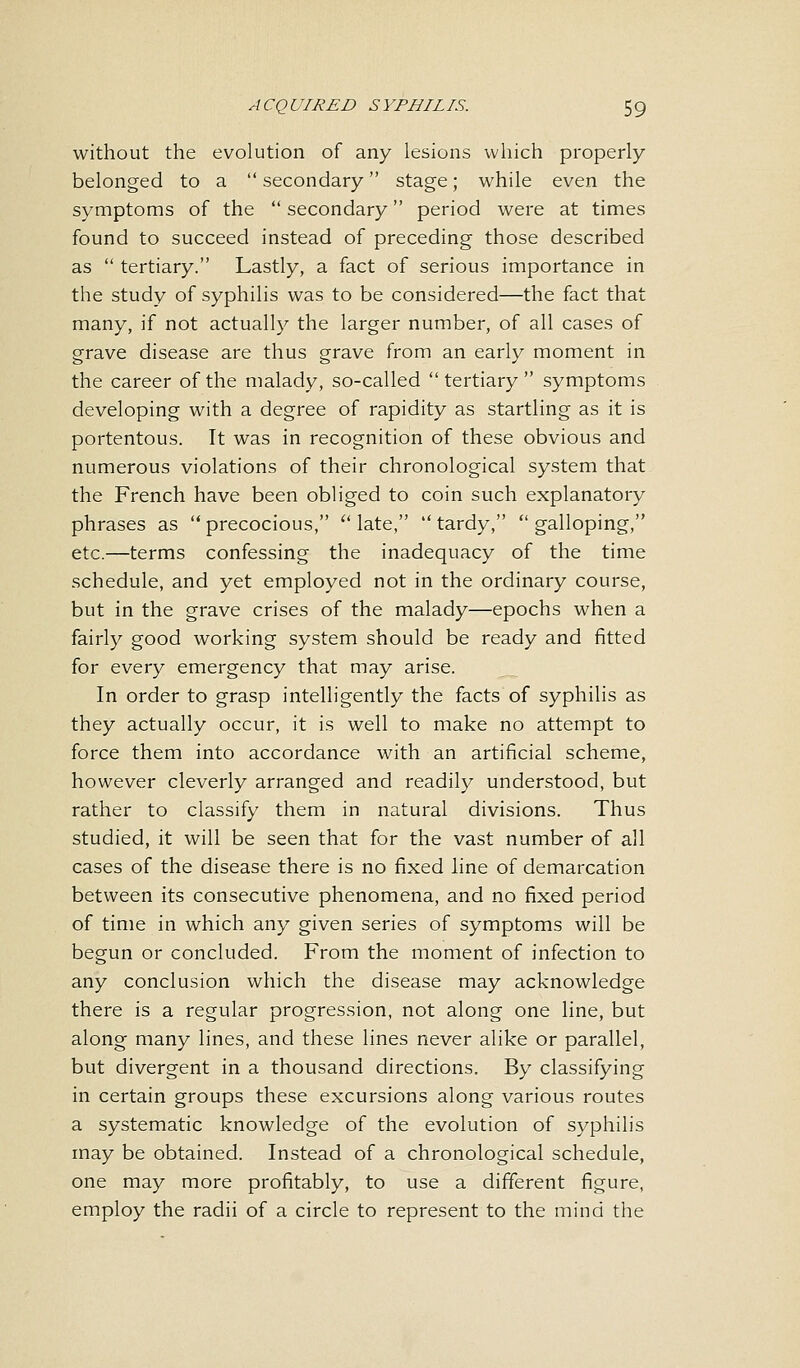 without the evolution of any lesions which properly belonged to a  secondary stage; while even the symptoms of the  secondary period were at times found to succeed instead of preceding those described as  tertiary. Lastly, a fact of serious importance in the study of syphilis was to be considered—the fact that many, if not actually the larger number, of all cases of grave disease are thus grave from an early moment in the career of the malady, so-called tertiary symptoms developing with a degree of rapidity as startling as it is portentous. It was in recognition of these obvious and numerous violations of their chronological system that the French have been obliged to coin such explanatory phrases as precocious, late, tardy, galloping, etc.—terms confessing the inadequacy of the time schedule, and yet employed not in the ordinary course, but in the grave crises of the malady—epochs when a fairly good working system should be ready and fitted for every emergency that may arise. In order to grasp intelligently the facts of syphilis as they actually occur, it is well to make no attempt to force them into accordance with an artificial scheme, however cleverly arranged and readily understood, but rather to classify them in natural divisions. Thus studied, it will be seen that for the vast number of all cases of the disease there is no fixed line of demarcation between its consecutive phenomena, and no fixed period of time in which any given series of symptoms will be begun or concluded. From the moment of infection to any conclusion which the disease may acknowledge there is a regular progression, not along one line, but along many lines, and these lines never alike or parallel, but divergent in a thousand directions. By classifying in certain groups these excursions along various routes a systematic knowledge of the evolution of syphilis may be obtained. Instead of a chronological schedule, one may more profitably, to use a different figure, employ the radii of a circle to represent to the mind the