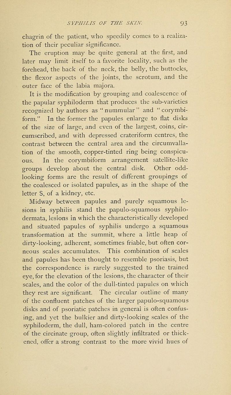 chagrin of the patient, who speedily comes to a realiza- tion of their peculiar significance. The eruption may be quite general at the first, and later may limit itself to a favorite locality, such as the forehead, the back of the neck, the belly, the buttocks, the flexor aspects of the joints, the scrotum, and the outer face of the labia majora. It is the modification by grouping and coalescence of the papular syphiloderm that produces the sub-varieties recognized by authors as  nummular  and  corymbi- form. In the former the papules enlarge to fiat disks of the size of large, and even of the largest, coins, cir- cumscribed, and with depressed crateriform centres, the contrast between the central area and the circumvalla- tion of the smooth, copper-tinted ring being conspicu- ous. In the corymbiform arrangement satellite-like groups develop about the central disk. Other odd- looking forms are the result of different groupings of the coalesced or isolated papules, as in the shape of the letter S, of a kidney, etc. Midway between papules and purely squamous le- sions in syphilis stand the papulo-squamous syphilo- dermata, lesions in which the characteristically developed and situated papules of syphilis undergo a squamous transformation at the summit, where a little heap of dirty-looking, adherent, sometimes friable, but often cor- neous scales accumulates. This combination of scales and papules has been thought to resemble psoriasis, but the correspondence is rarely suggested to the trained eye, for the elevation of the lesions, the character of their scales, and the color of the dull-tinted papules on which they rest are significant. The circular outline of many of the confluent patches of the larger papulo-squamous disks and of psoriatic patches in general is often confus- ing, and yet the bulkier and dirty-looking scales of the syphiloderm, the dull, ham-colored patch in the centre of the circinate group, often slightly infiltrated or thick- ened, offer a strong contrast to the more vivid hues of