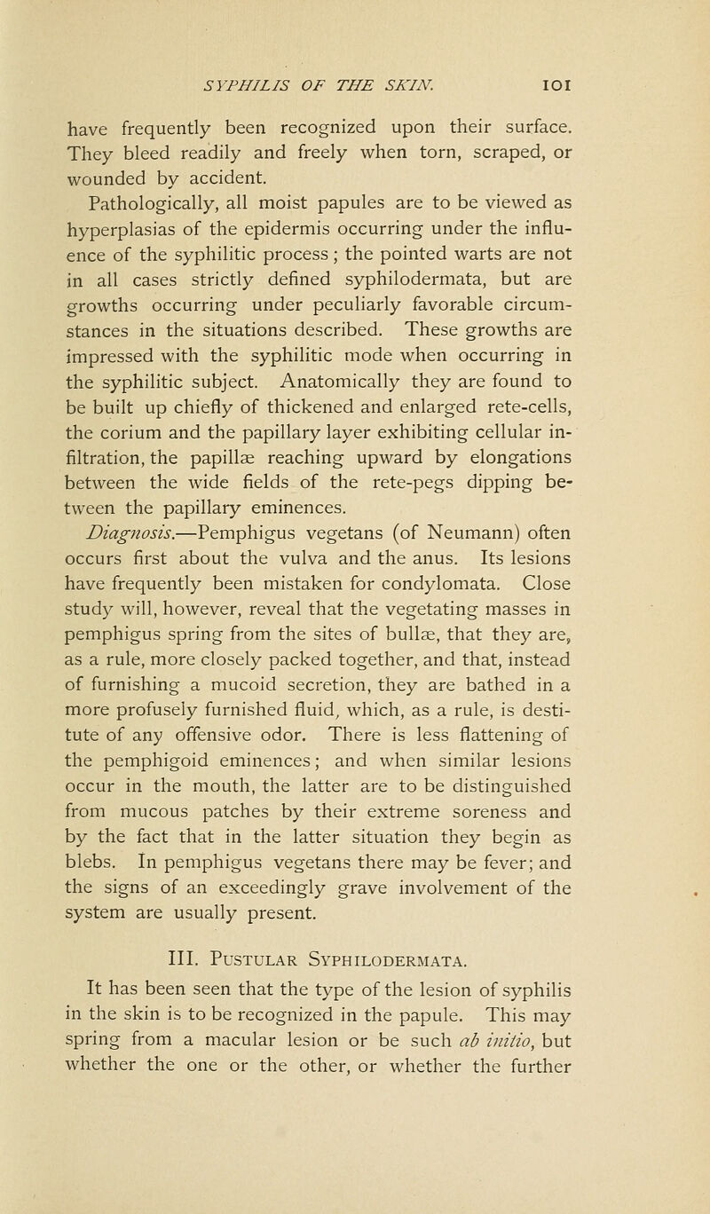 have frequently been recognized upon their surface. They bleed readily and freely when torn, scraped, or wounded by accident. Pathologically, all moist papules are to be viewed as hyperplasias of the epidermis occurring under the influ- ence of the syphilitic process; the pointed warts are not in all cases strictly defined syphilodermata, but are growths occurring under peculiarly favorable circum- stances in the situations described. These growths are impressed with the syphilitic mode when occurring in the syphilitic subject. Anatomically they are found to be built up chiefly of thickened and enlarged rete-cells, the corium and the papillary layer exhibiting cellular in- filtration, the papillae reaching upward by elongations between the wide fields of the rete-pegs dipping be- tween the papillary eminences. Diagnosis.—Pemphigus vegetans (of Neumann) often occurs first about the vulva and the anus. Its lesions have frequently been mistaken for condylomata. Close study will, however, reveal that the vegetating masses in pemphigus spring from the sites of bullae, that they are, as a rule, more closely packed together, and that, instead of furnishing a mucoid secretion, they are bathed in a more profusely furnished fluid, which, as a rule, is desti- tute of any offensive odor. There is less flattening of the pemphigoid eminences; and when similar lesions occur in the mouth, the latter are to be distinguished from mucous patches by their extreme soreness and by the fact that in the latter situation they begin as blebs. In pemphigus vegetans there may be fever; and the signs of an exceedingly grave involvement of the system are usually present. III. Pustular Syphilodermata. It has been seen that the type of the lesion of syphilis in the skin is to be recognized in the papule. This may spring from a macular lesion or be such ab initio, but whether the one or the other, or whether the further