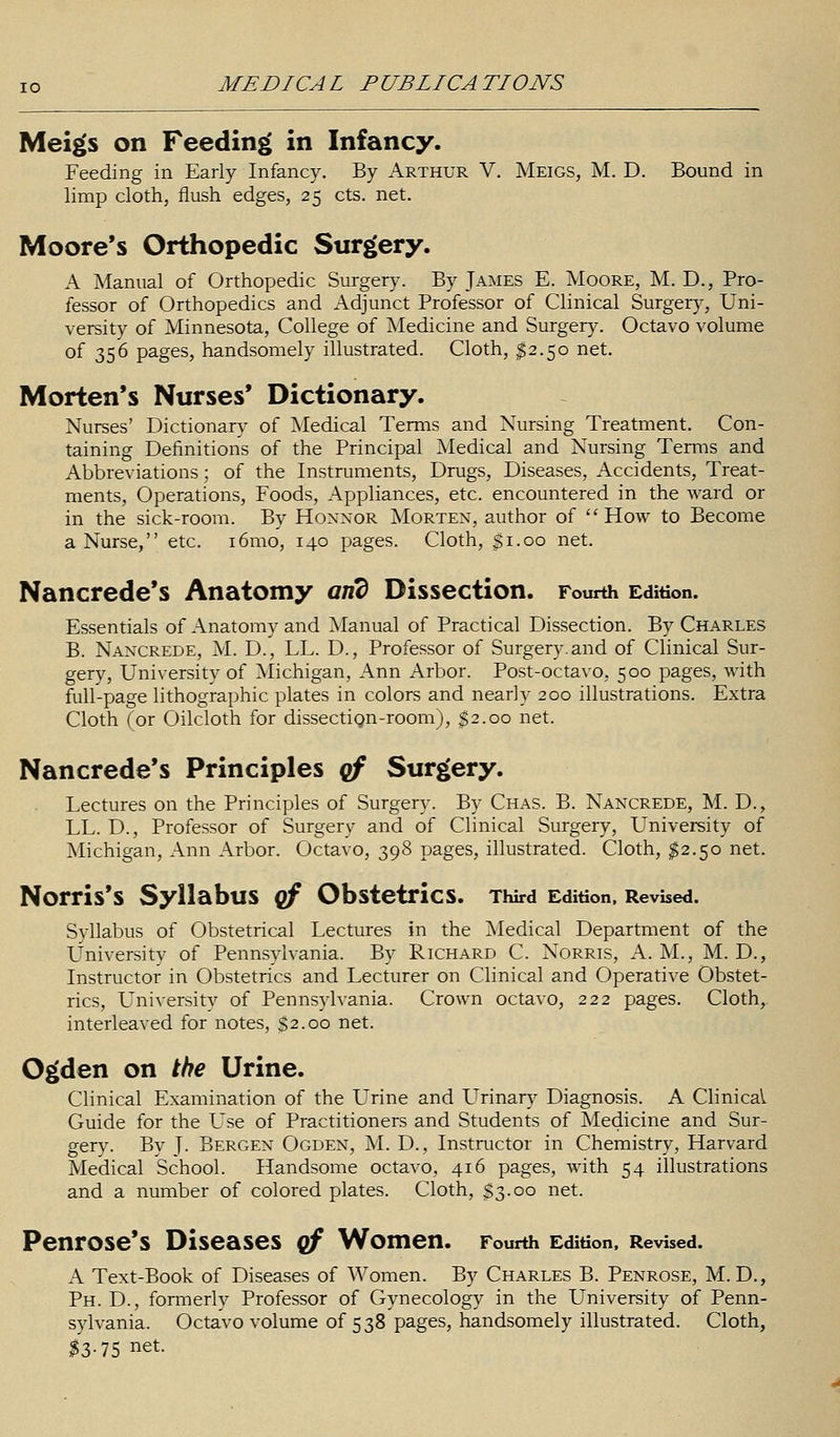 Meigs on Feeding in Infancy. Feeding in Early Infancy. By Arthur V. Meigs, M. D. Bound in limp cloth, flush edges, 25 cts. net. Moore's Orthopedic Surgery. A Manual of Orthopedic Surgery. By James E. Moore, M. D., Pro- fessor of Orthopedics and Adjunct Professor of Clinical Surgery, Uni- versity of Minnesota, College of Medicine and Surgery. Octavo volume of 356 pages, handsomely illustrated. Cloth, $2.50 net. Morten's Nurses' Dictionary. Nurses' Dictionary of Medical Terms and Nursing Treatment. Con- taining Definitions of the Principal Medical and Nursing Terms and Abbreviations; of the Instruments, Drugs, Diseases, Accidents, Treat- ments, Operations, Foods, Appliances, etc. encountered in the ward or in the sick-room. By Honnor Morten, author of How to Become a Nurse, etc. i6mo, 140 pages. Cloth, $1.00 net. Nancrede's Anatomy and Dissection. Fourth Edition. Essentials of Anatomy and Manual of Practical Dissection. By Charles B. Nancrede, M. D., LL. D., Professor of Surgery, and of Clinical Sur- gery, University of Michigan, Ann Arbor. Post-octavo, 500 pages, with full-page lithographic plates in colors and nearly 200 illustrations. Extra Cloth (or Oilcloth for dissection-room), $2.00 net. Nancrede's Principles qf Surgery. Lectures on the Principles of Surgery. By Chas. B. Nancrede, M. D., LL. D., Professor of Surgery and of Clinical Surgery, University of Michigan, Ann Arbor. Octavo, 398 pages, illustrated. Cloth, $2.50 net. Norris'S Syllabus Qf Obstetrics. Third Edition, Revised. Syllabus of Obstetrical Lectures in the Medical Department of the University of Pennsylvania. By Richard C. Norris, A. M., M. D., Instructor in Obstetrics and Lecturer on Clinical and Operative Obstet- rics, University of Pennsylvania. Crown octavo, 222 pages. Cloth, interleaved for notes, $2.00 net. Ogden on the Urine. Clinical Examination of the Urine and Urinary Diagnosis. A Clinical Guide for the Use of Practitioners and Students of Medicine and Sur- gery. By J. Bergen Ogden, M. D., Instructor in Chemistry, Harvard Medical School. Handsome octavo, 416 pages, with 54 illustrations and a number of colored plates. Cloth, $3.00 net. Penrose's Diseases of Women. Fourth Edition, Revised. A Text-Book of Diseases of Women. By Charles B. Penrose, M. D., Ph. D., formerly Professor of Gynecology in the University of Penn- sylvania. Octavo volume of 538 pages, handsomely illustrated. Cloth, #3-75 net-